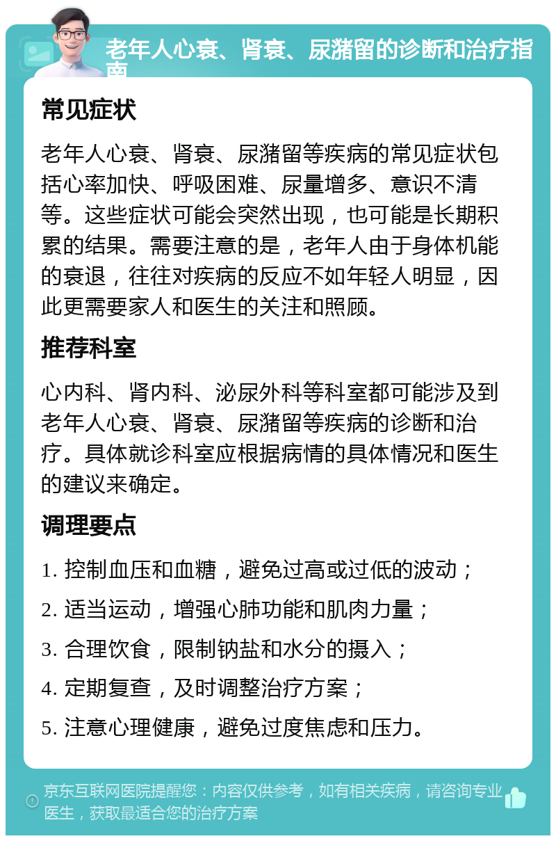 老年人心衰、肾衰、尿潴留的诊断和治疗指南 常见症状 老年人心衰、肾衰、尿潴留等疾病的常见症状包括心率加快、呼吸困难、尿量增多、意识不清等。这些症状可能会突然出现，也可能是长期积累的结果。需要注意的是，老年人由于身体机能的衰退，往往对疾病的反应不如年轻人明显，因此更需要家人和医生的关注和照顾。 推荐科室 心内科、肾内科、泌尿外科等科室都可能涉及到老年人心衰、肾衰、尿潴留等疾病的诊断和治疗。具体就诊科室应根据病情的具体情况和医生的建议来确定。 调理要点 1. 控制血压和血糖，避免过高或过低的波动； 2. 适当运动，增强心肺功能和肌肉力量； 3. 合理饮食，限制钠盐和水分的摄入； 4. 定期复查，及时调整治疗方案； 5. 注意心理健康，避免过度焦虑和压力。