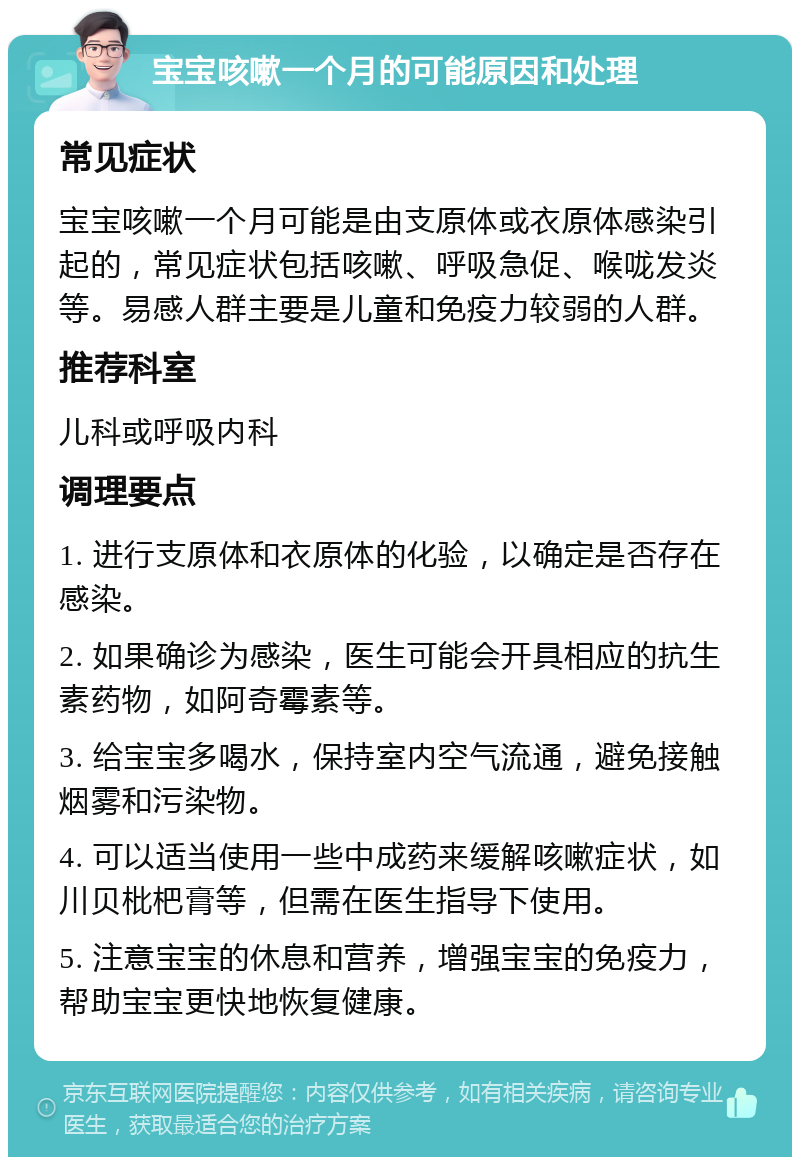 宝宝咳嗽一个月的可能原因和处理 常见症状 宝宝咳嗽一个月可能是由支原体或衣原体感染引起的，常见症状包括咳嗽、呼吸急促、喉咙发炎等。易感人群主要是儿童和免疫力较弱的人群。 推荐科室 儿科或呼吸内科 调理要点 1. 进行支原体和衣原体的化验，以确定是否存在感染。 2. 如果确诊为感染，医生可能会开具相应的抗生素药物，如阿奇霉素等。 3. 给宝宝多喝水，保持室内空气流通，避免接触烟雾和污染物。 4. 可以适当使用一些中成药来缓解咳嗽症状，如川贝枇杷膏等，但需在医生指导下使用。 5. 注意宝宝的休息和营养，增强宝宝的免疫力，帮助宝宝更快地恢复健康。