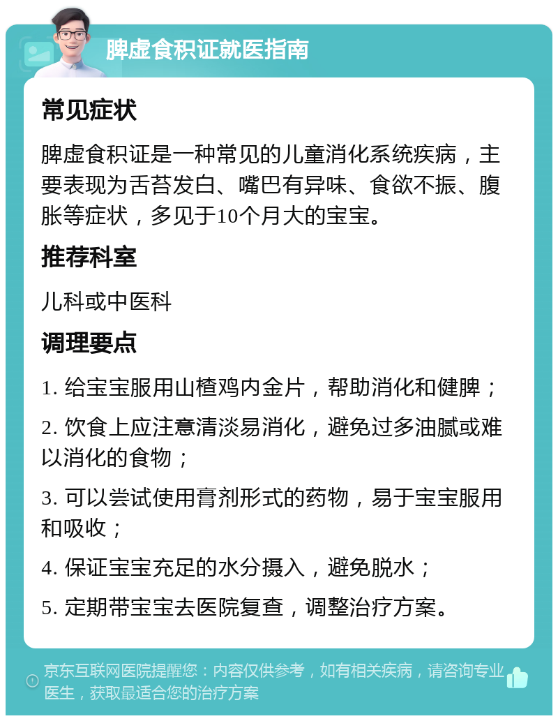 脾虚食积证就医指南 常见症状 脾虚食积证是一种常见的儿童消化系统疾病，主要表现为舌苔发白、嘴巴有异味、食欲不振、腹胀等症状，多见于10个月大的宝宝。 推荐科室 儿科或中医科 调理要点 1. 给宝宝服用山楂鸡内金片，帮助消化和健脾； 2. 饮食上应注意清淡易消化，避免过多油腻或难以消化的食物； 3. 可以尝试使用膏剂形式的药物，易于宝宝服用和吸收； 4. 保证宝宝充足的水分摄入，避免脱水； 5. 定期带宝宝去医院复查，调整治疗方案。