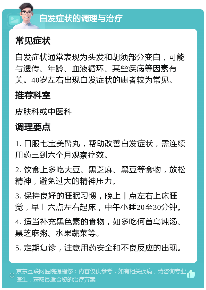 白发症状的调理与治疗 常见症状 白发症状通常表现为头发和胡须部分变白，可能与遗传、年龄、血液循环、某些疾病等因素有关。40岁左右出现白发症状的患者较为常见。 推荐科室 皮肤科或中医科 调理要点 1. 口服七宝美髯丸，帮助改善白发症状，需连续用药三到六个月观察疗效。 2. 饮食上多吃大豆、黑芝麻、黑豆等食物，放松精神，避免过大的精神压力。 3. 保持良好的睡眠习惯，晚上十点左右上床睡觉，早上六点左右起床，中午小睡20至30分钟。 4. 适当补充黑色素的食物，如多吃何首乌炖汤、黑芝麻粥、水果蔬菜等。 5. 定期复诊，注意用药安全和不良反应的出现。