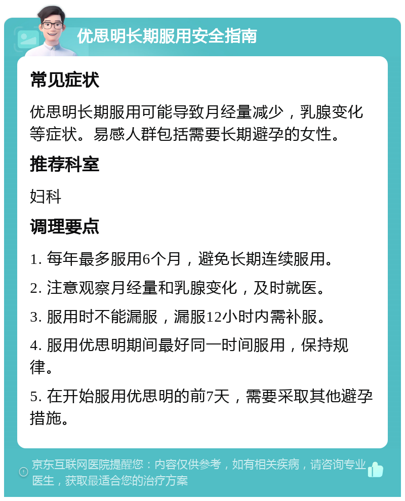 优思明长期服用安全指南 常见症状 优思明长期服用可能导致月经量减少，乳腺变化等症状。易感人群包括需要长期避孕的女性。 推荐科室 妇科 调理要点 1. 每年最多服用6个月，避免长期连续服用。 2. 注意观察月经量和乳腺变化，及时就医。 3. 服用时不能漏服，漏服12小时内需补服。 4. 服用优思明期间最好同一时间服用，保持规律。 5. 在开始服用优思明的前7天，需要采取其他避孕措施。