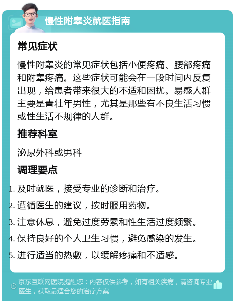 慢性附睾炎就医指南 常见症状 慢性附睾炎的常见症状包括小便疼痛、腰部疼痛和附睾疼痛。这些症状可能会在一段时间内反复出现，给患者带来很大的不适和困扰。易感人群主要是青壮年男性，尤其是那些有不良生活习惯或性生活不规律的人群。 推荐科室 泌尿外科或男科 调理要点 及时就医，接受专业的诊断和治疗。 遵循医生的建议，按时服用药物。 注意休息，避免过度劳累和性生活过度频繁。 保持良好的个人卫生习惯，避免感染的发生。 进行适当的热敷，以缓解疼痛和不适感。