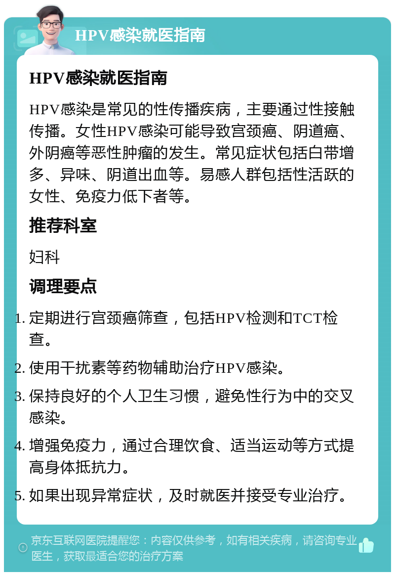 HPV感染就医指南 HPV感染就医指南 HPV感染是常见的性传播疾病，主要通过性接触传播。女性HPV感染可能导致宫颈癌、阴道癌、外阴癌等恶性肿瘤的发生。常见症状包括白带增多、异味、阴道出血等。易感人群包括性活跃的女性、免疫力低下者等。 推荐科室 妇科 调理要点 定期进行宫颈癌筛查，包括HPV检测和TCT检查。 使用干扰素等药物辅助治疗HPV感染。 保持良好的个人卫生习惯，避免性行为中的交叉感染。 增强免疫力，通过合理饮食、适当运动等方式提高身体抵抗力。 如果出现异常症状，及时就医并接受专业治疗。