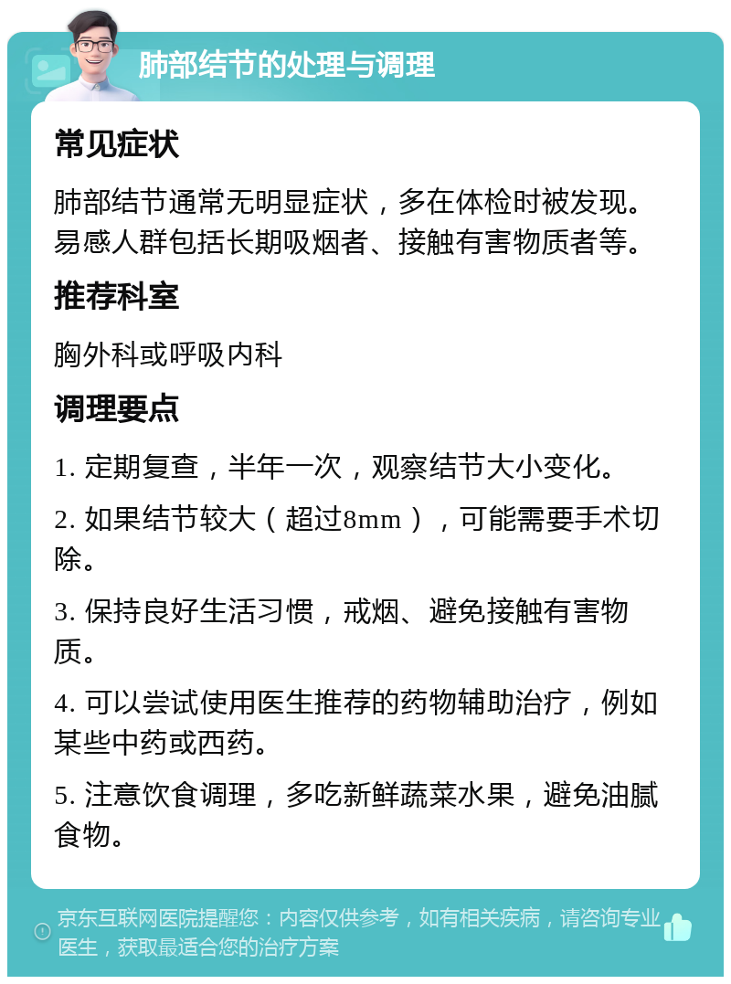 肺部结节的处理与调理 常见症状 肺部结节通常无明显症状，多在体检时被发现。易感人群包括长期吸烟者、接触有害物质者等。 推荐科室 胸外科或呼吸内科 调理要点 1. 定期复查，半年一次，观察结节大小变化。 2. 如果结节较大（超过8mm），可能需要手术切除。 3. 保持良好生活习惯，戒烟、避免接触有害物质。 4. 可以尝试使用医生推荐的药物辅助治疗，例如某些中药或西药。 5. 注意饮食调理，多吃新鲜蔬菜水果，避免油腻食物。