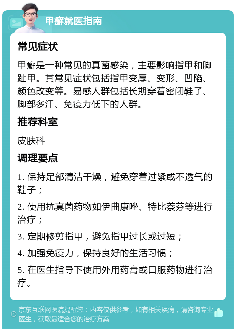 甲癣就医指南 常见症状 甲癣是一种常见的真菌感染，主要影响指甲和脚趾甲。其常见症状包括指甲变厚、变形、凹陷、颜色改变等。易感人群包括长期穿着密闭鞋子、脚部多汗、免疫力低下的人群。 推荐科室 皮肤科 调理要点 1. 保持足部清洁干燥，避免穿着过紧或不透气的鞋子； 2. 使用抗真菌药物如伊曲康唑、特比萘芬等进行治疗； 3. 定期修剪指甲，避免指甲过长或过短； 4. 加强免疫力，保持良好的生活习惯； 5. 在医生指导下使用外用药膏或口服药物进行治疗。