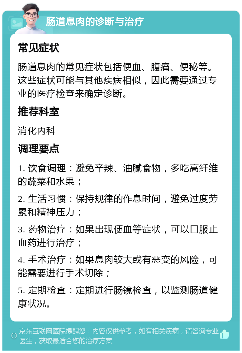 肠道息肉的诊断与治疗 常见症状 肠道息肉的常见症状包括便血、腹痛、便秘等。这些症状可能与其他疾病相似，因此需要通过专业的医疗检查来确定诊断。 推荐科室 消化内科 调理要点 1. 饮食调理：避免辛辣、油腻食物，多吃高纤维的蔬菜和水果； 2. 生活习惯：保持规律的作息时间，避免过度劳累和精神压力； 3. 药物治疗：如果出现便血等症状，可以口服止血药进行治疗； 4. 手术治疗：如果息肉较大或有恶变的风险，可能需要进行手术切除； 5. 定期检查：定期进行肠镜检查，以监测肠道健康状况。