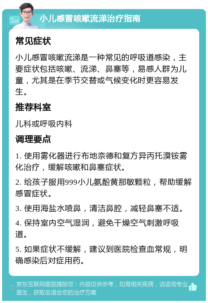 小儿感冒咳嗽流涕治疗指南 常见症状 小儿感冒咳嗽流涕是一种常见的呼吸道感染，主要症状包括咳嗽、流涕、鼻塞等，易感人群为儿童，尤其是在季节交替或气候变化时更容易发生。 推荐科室 儿科或呼吸内科 调理要点 1. 使用雾化器进行布地奈德和复方异丙托溴铵雾化治疗，缓解咳嗽和鼻塞症状。 2. 给孩子服用999小儿氨酚黄那敏颗粒，帮助缓解感冒症状。 3. 使用海盐水喷鼻，清洁鼻腔，减轻鼻塞不适。 4. 保持室内空气湿润，避免干燥空气刺激呼吸道。 5. 如果症状不缓解，建议到医院检查血常规，明确感染后对症用药。