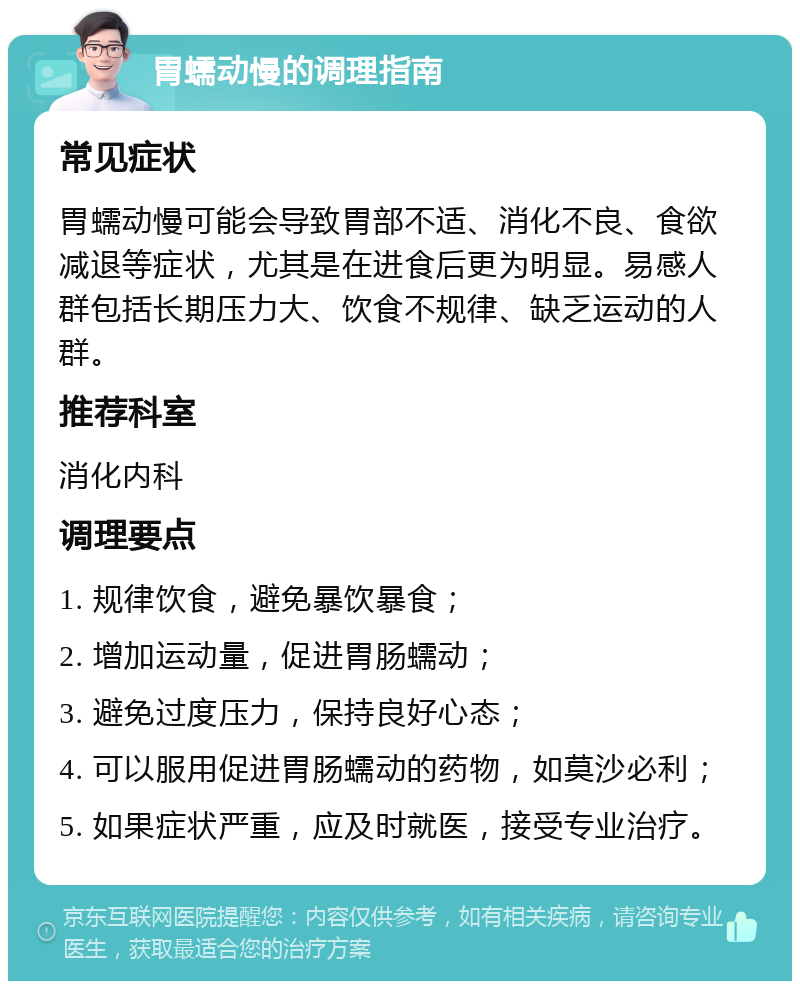 胃蠕动慢的调理指南 常见症状 胃蠕动慢可能会导致胃部不适、消化不良、食欲减退等症状，尤其是在进食后更为明显。易感人群包括长期压力大、饮食不规律、缺乏运动的人群。 推荐科室 消化内科 调理要点 1. 规律饮食，避免暴饮暴食； 2. 增加运动量，促进胃肠蠕动； 3. 避免过度压力，保持良好心态； 4. 可以服用促进胃肠蠕动的药物，如莫沙必利； 5. 如果症状严重，应及时就医，接受专业治疗。