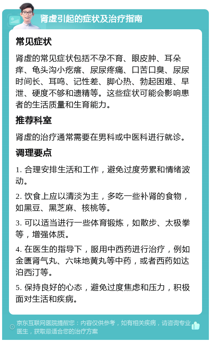 肾虚引起的症状及治疗指南 常见症状 肾虚的常见症状包括不孕不育、眼皮肿、耳朵痒、龟头沟小疙瘩、尿尿疼痛、口苦口臭、尿尿时间长、耳鸣、记性差、脚心热、勃起困难、早泄、硬度不够和遗精等。这些症状可能会影响患者的生活质量和生育能力。 推荐科室 肾虚的治疗通常需要在男科或中医科进行就诊。 调理要点 1. 合理安排生活和工作，避免过度劳累和情绪波动。 2. 饮食上应以清淡为主，多吃一些补肾的食物，如黑豆、黑芝麻、核桃等。 3. 可以适当进行一些体育锻炼，如散步、太极拳等，增强体质。 4. 在医生的指导下，服用中西药进行治疗，例如金匮肾气丸、六味地黄丸等中药，或者西药如达泊西汀等。 5. 保持良好的心态，避免过度焦虑和压力，积极面对生活和疾病。