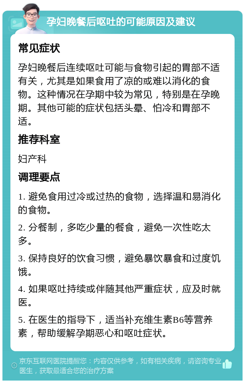 孕妇晚餐后呕吐的可能原因及建议 常见症状 孕妇晚餐后连续呕吐可能与食物引起的胃部不适有关，尤其是如果食用了凉的或难以消化的食物。这种情况在孕期中较为常见，特别是在孕晚期。其他可能的症状包括头晕、怕冷和胃部不适。 推荐科室 妇产科 调理要点 1. 避免食用过冷或过热的食物，选择温和易消化的食物。 2. 分餐制，多吃少量的餐食，避免一次性吃太多。 3. 保持良好的饮食习惯，避免暴饮暴食和过度饥饿。 4. 如果呕吐持续或伴随其他严重症状，应及时就医。 5. 在医生的指导下，适当补充维生素B6等营养素，帮助缓解孕期恶心和呕吐症状。