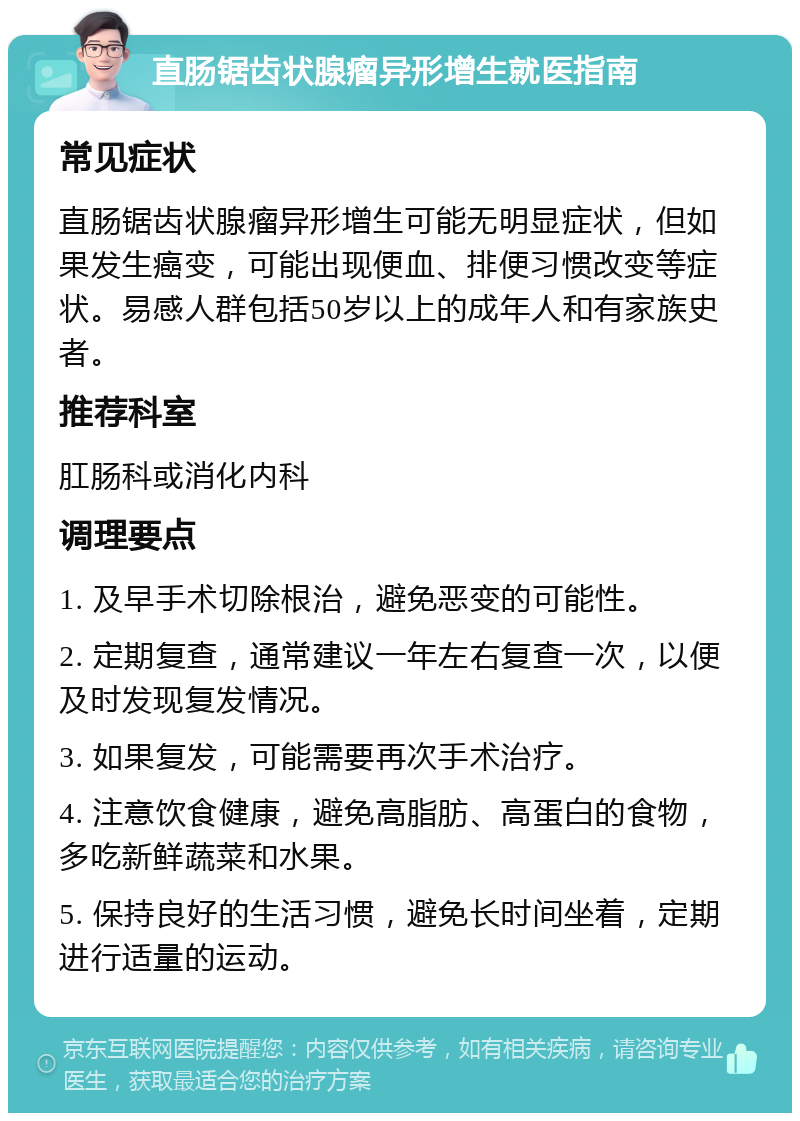 直肠锯齿状腺瘤异形增生就医指南 常见症状 直肠锯齿状腺瘤异形增生可能无明显症状，但如果发生癌变，可能出现便血、排便习惯改变等症状。易感人群包括50岁以上的成年人和有家族史者。 推荐科室 肛肠科或消化内科 调理要点 1. 及早手术切除根治，避免恶变的可能性。 2. 定期复查，通常建议一年左右复查一次，以便及时发现复发情况。 3. 如果复发，可能需要再次手术治疗。 4. 注意饮食健康，避免高脂肪、高蛋白的食物，多吃新鲜蔬菜和水果。 5. 保持良好的生活习惯，避免长时间坐着，定期进行适量的运动。