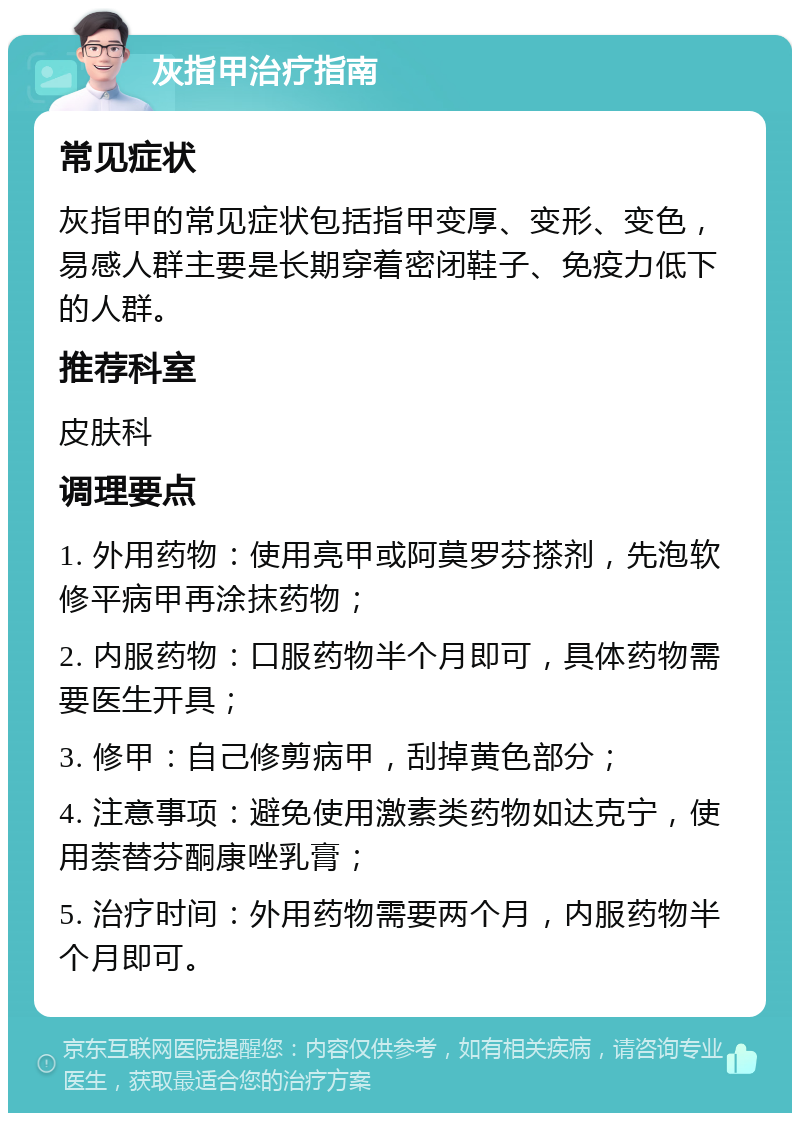 灰指甲治疗指南 常见症状 灰指甲的常见症状包括指甲变厚、变形、变色，易感人群主要是长期穿着密闭鞋子、免疫力低下的人群。 推荐科室 皮肤科 调理要点 1. 外用药物：使用亮甲或阿莫罗芬搽剂，先泡软修平病甲再涂抹药物； 2. 内服药物：口服药物半个月即可，具体药物需要医生开具； 3. 修甲：自己修剪病甲，刮掉黄色部分； 4. 注意事项：避免使用激素类药物如达克宁，使用萘替芬酮康唑乳膏； 5. 治疗时间：外用药物需要两个月，内服药物半个月即可。