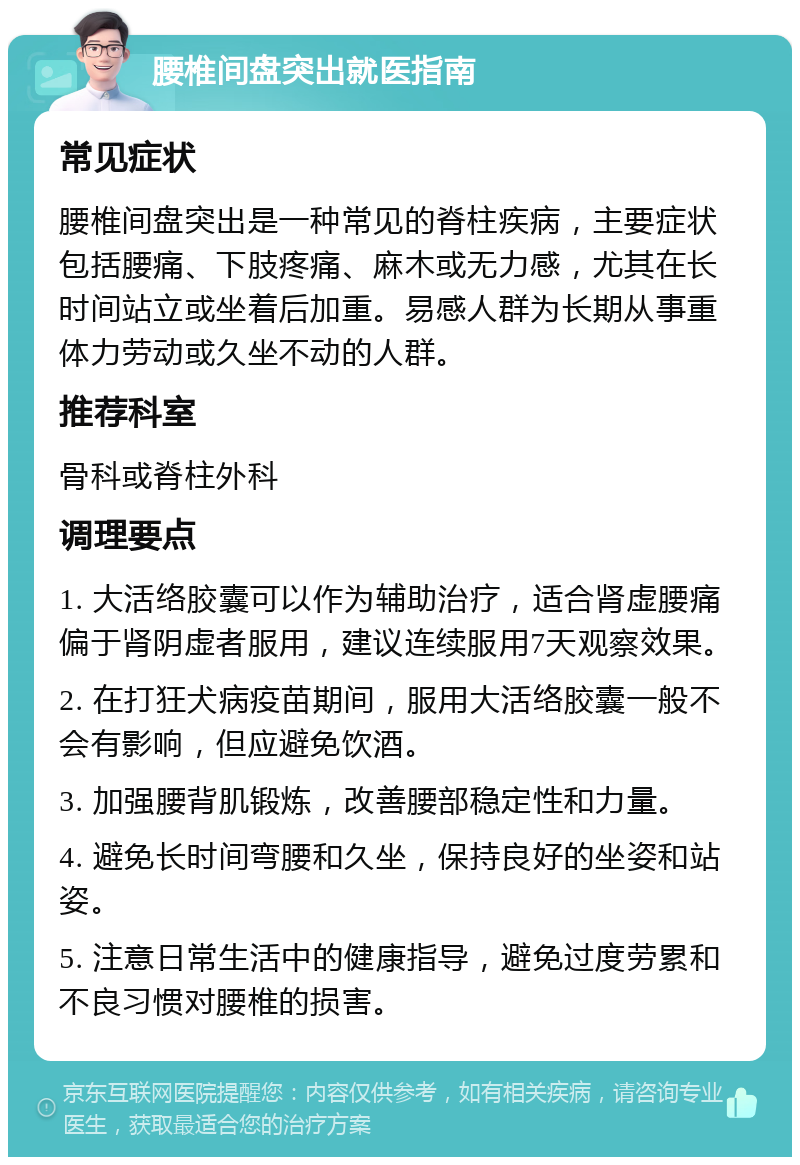 腰椎间盘突出就医指南 常见症状 腰椎间盘突出是一种常见的脊柱疾病，主要症状包括腰痛、下肢疼痛、麻木或无力感，尤其在长时间站立或坐着后加重。易感人群为长期从事重体力劳动或久坐不动的人群。 推荐科室 骨科或脊柱外科 调理要点 1. 大活络胶囊可以作为辅助治疗，适合肾虚腰痛偏于肾阴虚者服用，建议连续服用7天观察效果。 2. 在打狂犬病疫苗期间，服用大活络胶囊一般不会有影响，但应避免饮酒。 3. 加强腰背肌锻炼，改善腰部稳定性和力量。 4. 避免长时间弯腰和久坐，保持良好的坐姿和站姿。 5. 注意日常生活中的健康指导，避免过度劳累和不良习惯对腰椎的损害。