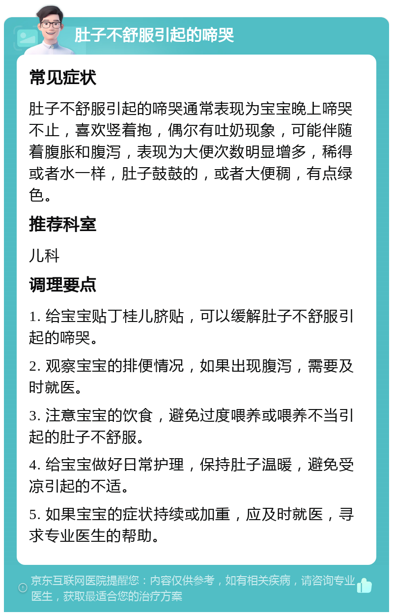 肚子不舒服引起的啼哭 常见症状 肚子不舒服引起的啼哭通常表现为宝宝晚上啼哭不止，喜欢竖着抱，偶尔有吐奶现象，可能伴随着腹胀和腹泻，表现为大便次数明显增多，稀得或者水一样，肚子鼓鼓的，或者大便稠，有点绿色。 推荐科室 儿科 调理要点 1. 给宝宝贴丁桂儿脐贴，可以缓解肚子不舒服引起的啼哭。 2. 观察宝宝的排便情况，如果出现腹泻，需要及时就医。 3. 注意宝宝的饮食，避免过度喂养或喂养不当引起的肚子不舒服。 4. 给宝宝做好日常护理，保持肚子温暖，避免受凉引起的不适。 5. 如果宝宝的症状持续或加重，应及时就医，寻求专业医生的帮助。