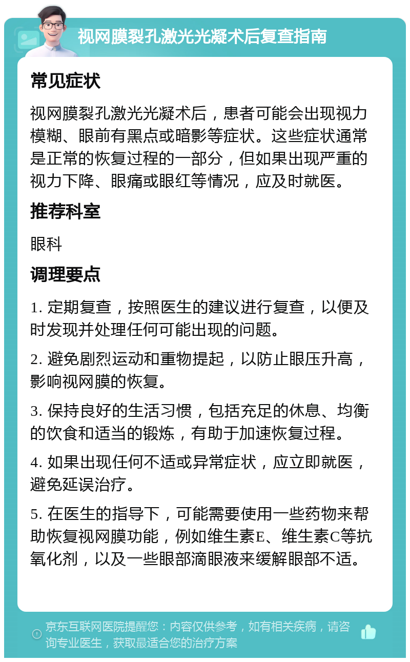 视网膜裂孔激光光凝术后复查指南 常见症状 视网膜裂孔激光光凝术后，患者可能会出现视力模糊、眼前有黑点或暗影等症状。这些症状通常是正常的恢复过程的一部分，但如果出现严重的视力下降、眼痛或眼红等情况，应及时就医。 推荐科室 眼科 调理要点 1. 定期复查，按照医生的建议进行复查，以便及时发现并处理任何可能出现的问题。 2. 避免剧烈运动和重物提起，以防止眼压升高，影响视网膜的恢复。 3. 保持良好的生活习惯，包括充足的休息、均衡的饮食和适当的锻炼，有助于加速恢复过程。 4. 如果出现任何不适或异常症状，应立即就医，避免延误治疗。 5. 在医生的指导下，可能需要使用一些药物来帮助恢复视网膜功能，例如维生素E、维生素C等抗氧化剂，以及一些眼部滴眼液来缓解眼部不适。