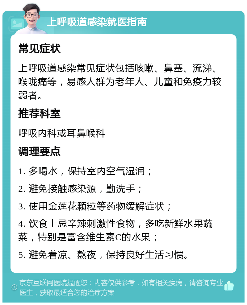 上呼吸道感染就医指南 常见症状 上呼吸道感染常见症状包括咳嗽、鼻塞、流涕、喉咙痛等，易感人群为老年人、儿童和免疫力较弱者。 推荐科室 呼吸内科或耳鼻喉科 调理要点 1. 多喝水，保持室内空气湿润； 2. 避免接触感染源，勤洗手； 3. 使用金莲花颗粒等药物缓解症状； 4. 饮食上忌辛辣刺激性食物，多吃新鲜水果蔬菜，特别是富含维生素C的水果； 5. 避免着凉、熬夜，保持良好生活习惯。