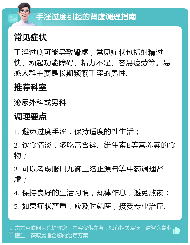 手淫过度引起的肾虚调理指南 常见症状 手淫过度可能导致肾虚，常见症状包括射精过快、勃起功能障碍、精力不足、容易疲劳等。易感人群主要是长期频繁手淫的男性。 推荐科室 泌尿外科或男科 调理要点 1. 避免过度手淫，保持适度的性生活； 2. 饮食清淡，多吃富含锌、维生素E等营养素的食物； 3. 可以考虑服用九御上洛正源膏等中药调理肾虚； 4. 保持良好的生活习惯，规律作息，避免熬夜； 5. 如果症状严重，应及时就医，接受专业治疗。