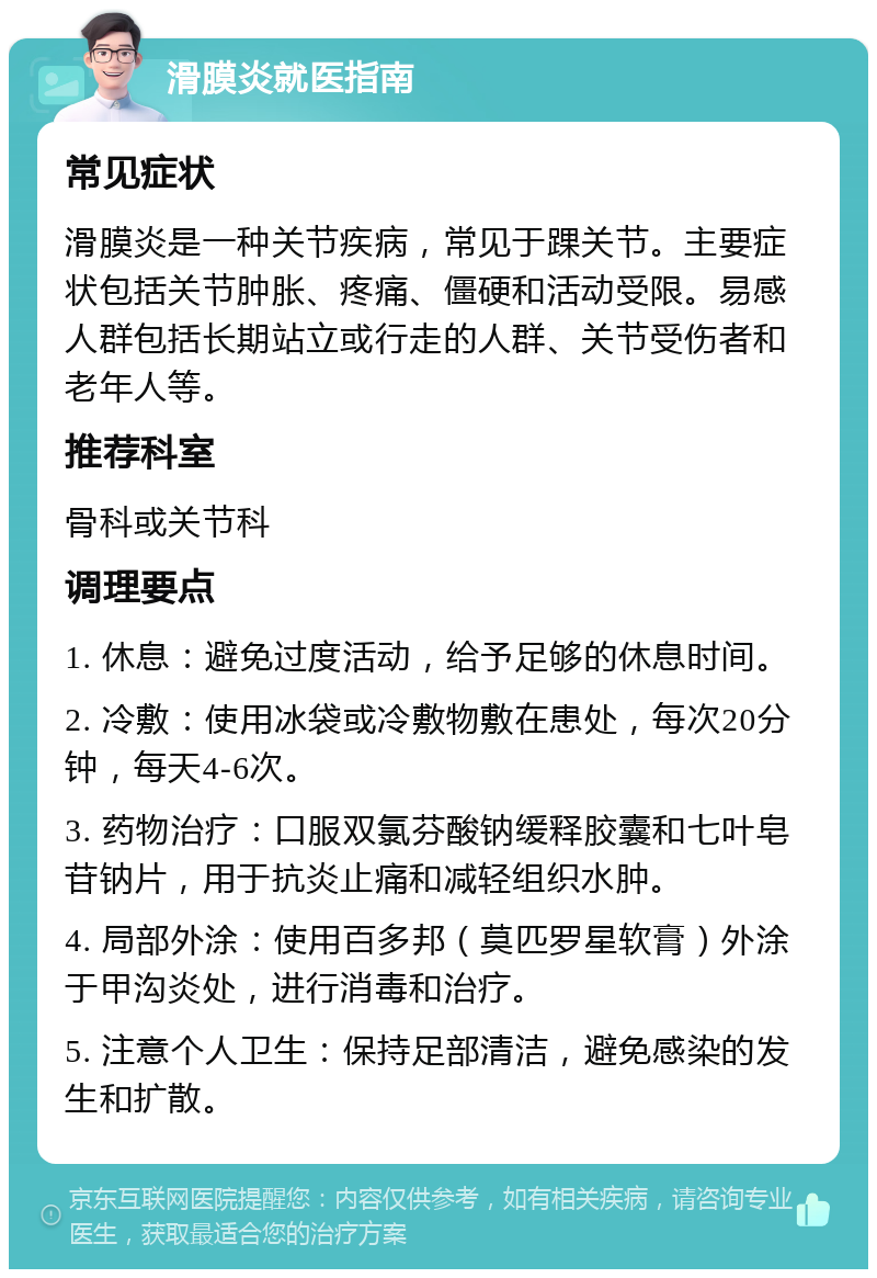 滑膜炎就医指南 常见症状 滑膜炎是一种关节疾病，常见于踝关节。主要症状包括关节肿胀、疼痛、僵硬和活动受限。易感人群包括长期站立或行走的人群、关节受伤者和老年人等。 推荐科室 骨科或关节科 调理要点 1. 休息：避免过度活动，给予足够的休息时间。 2. 冷敷：使用冰袋或冷敷物敷在患处，每次20分钟，每天4-6次。 3. 药物治疗：口服双氯芬酸钠缓释胶囊和七叶皂苷钠片，用于抗炎止痛和减轻组织水肿。 4. 局部外涂：使用百多邦（莫匹罗星软膏）外涂于甲沟炎处，进行消毒和治疗。 5. 注意个人卫生：保持足部清洁，避免感染的发生和扩散。