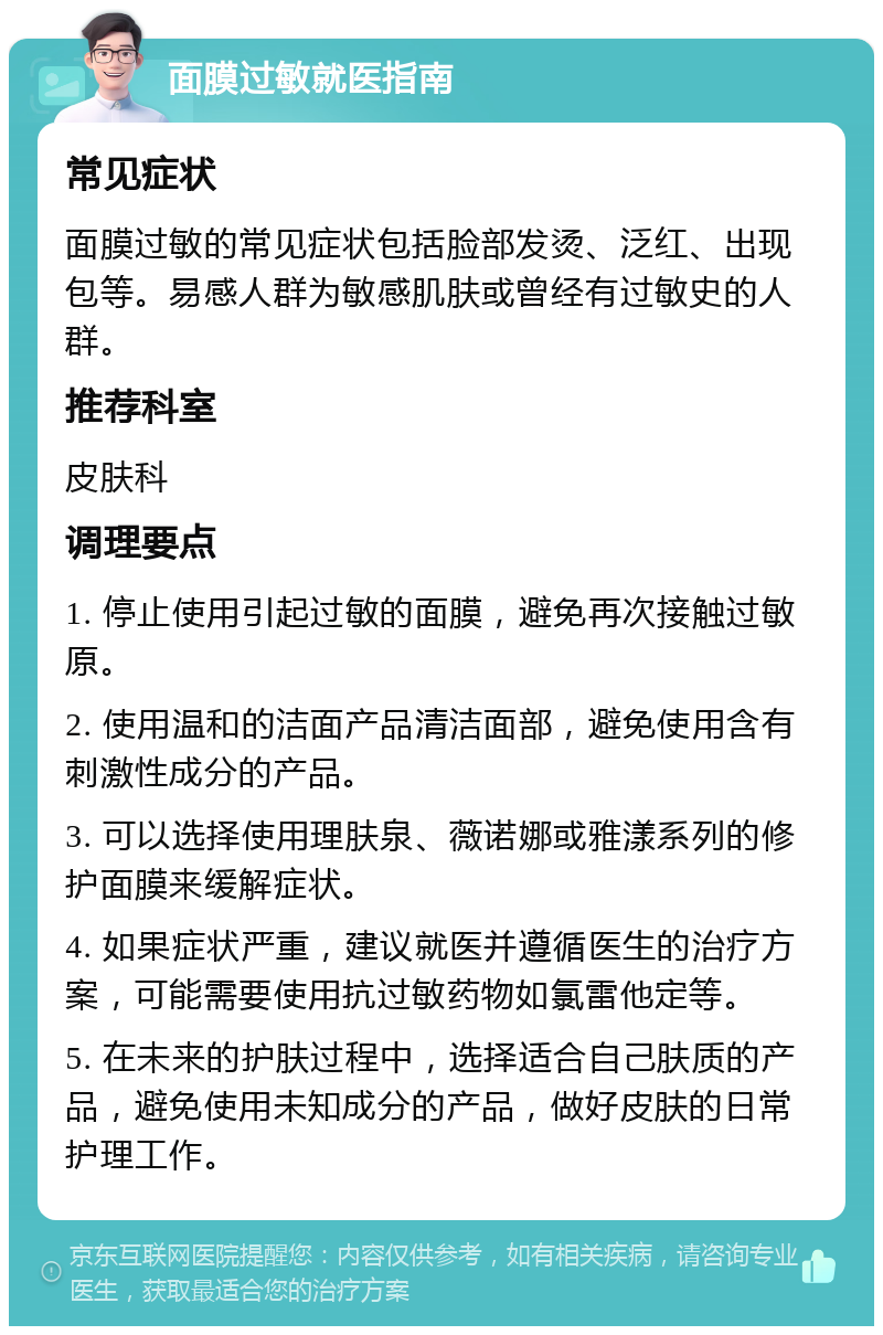 面膜过敏就医指南 常见症状 面膜过敏的常见症状包括脸部发烫、泛红、出现包等。易感人群为敏感肌肤或曾经有过敏史的人群。 推荐科室 皮肤科 调理要点 1. 停止使用引起过敏的面膜，避免再次接触过敏原。 2. 使用温和的洁面产品清洁面部，避免使用含有刺激性成分的产品。 3. 可以选择使用理肤泉、薇诺娜或雅漾系列的修护面膜来缓解症状。 4. 如果症状严重，建议就医并遵循医生的治疗方案，可能需要使用抗过敏药物如氯雷他定等。 5. 在未来的护肤过程中，选择适合自己肤质的产品，避免使用未知成分的产品，做好皮肤的日常护理工作。