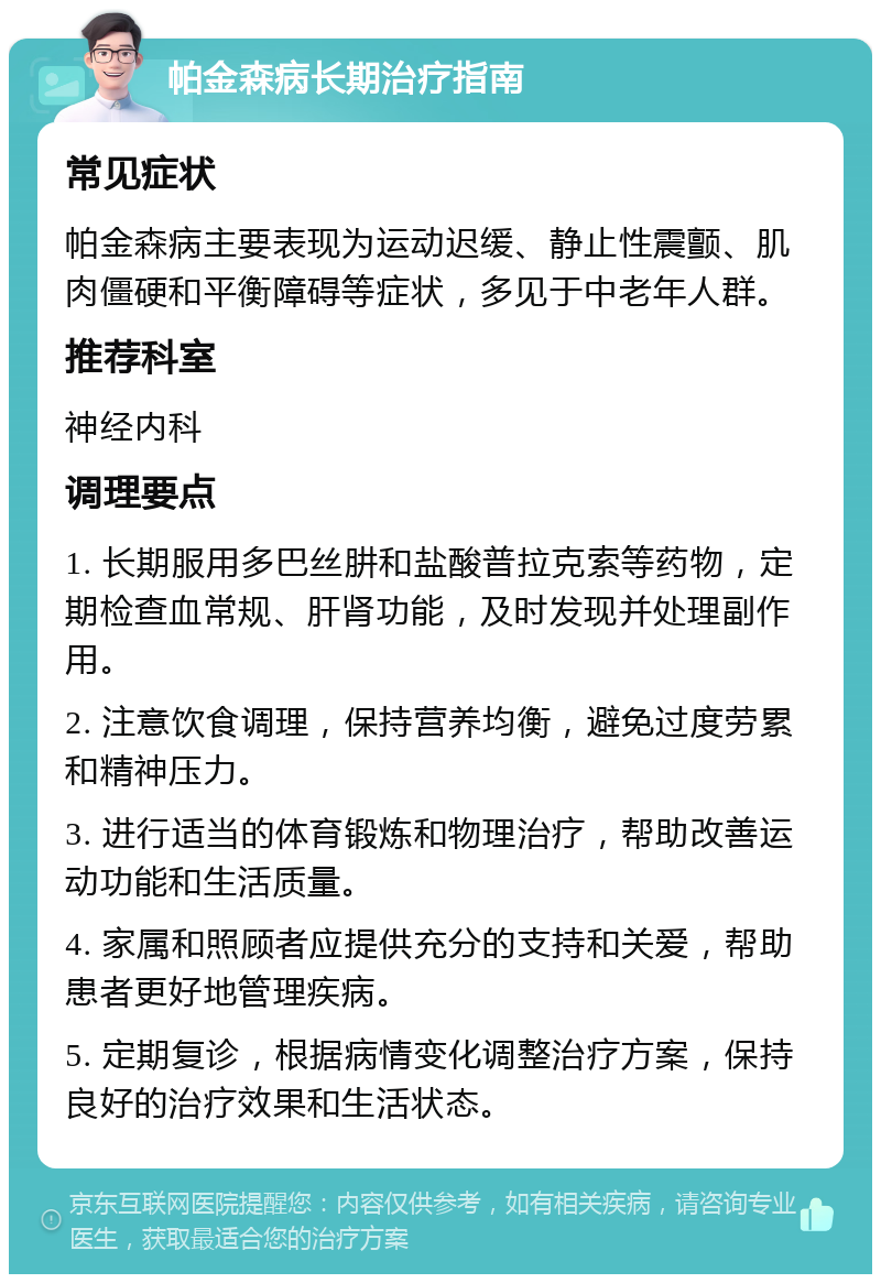 帕金森病长期治疗指南 常见症状 帕金森病主要表现为运动迟缓、静止性震颤、肌肉僵硬和平衡障碍等症状，多见于中老年人群。 推荐科室 神经内科 调理要点 1. 长期服用多巴丝肼和盐酸普拉克索等药物，定期检查血常规、肝肾功能，及时发现并处理副作用。 2. 注意饮食调理，保持营养均衡，避免过度劳累和精神压力。 3. 进行适当的体育锻炼和物理治疗，帮助改善运动功能和生活质量。 4. 家属和照顾者应提供充分的支持和关爱，帮助患者更好地管理疾病。 5. 定期复诊，根据病情变化调整治疗方案，保持良好的治疗效果和生活状态。