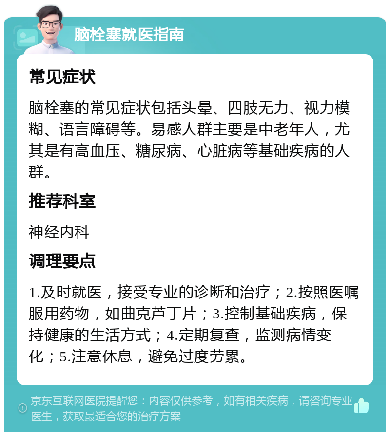 脑栓塞就医指南 常见症状 脑栓塞的常见症状包括头晕、四肢无力、视力模糊、语言障碍等。易感人群主要是中老年人，尤其是有高血压、糖尿病、心脏病等基础疾病的人群。 推荐科室 神经内科 调理要点 1.及时就医，接受专业的诊断和治疗；2.按照医嘱服用药物，如曲克芦丁片；3.控制基础疾病，保持健康的生活方式；4.定期复查，监测病情变化；5.注意休息，避免过度劳累。