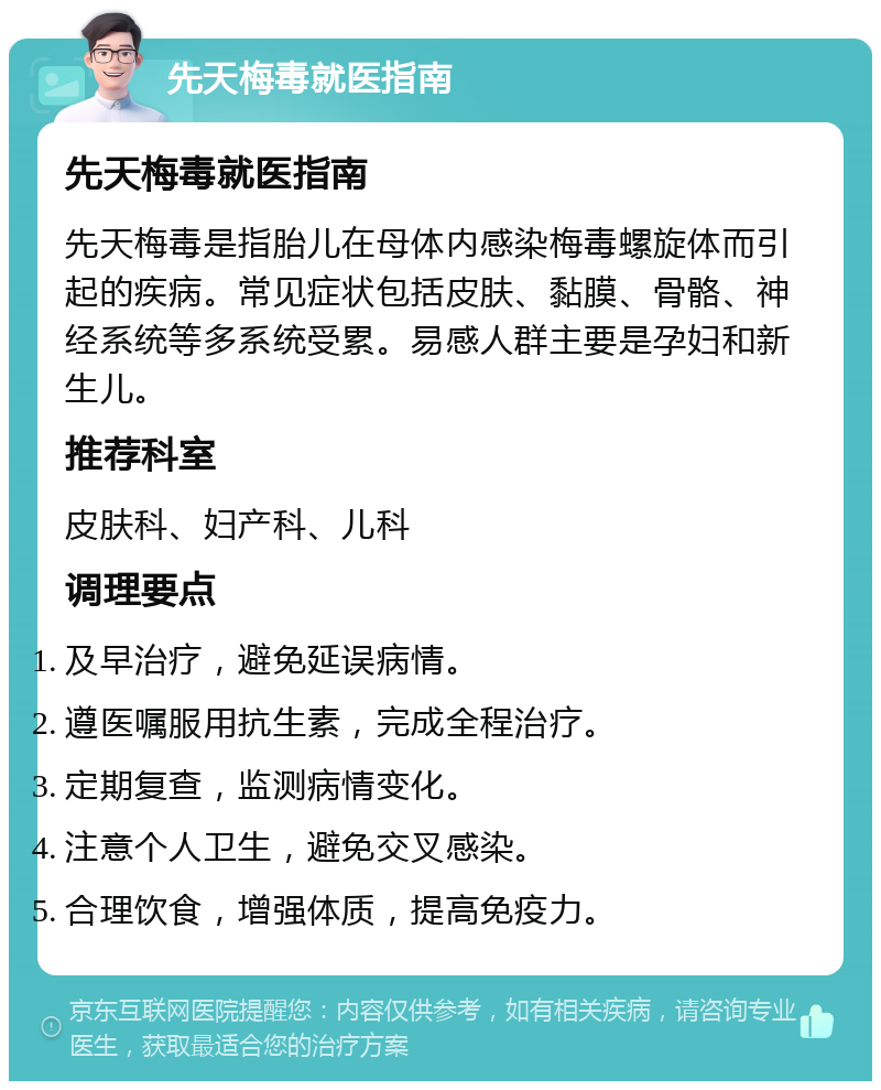 先天梅毒就医指南 先天梅毒就医指南 先天梅毒是指胎儿在母体内感染梅毒螺旋体而引起的疾病。常见症状包括皮肤、黏膜、骨骼、神经系统等多系统受累。易感人群主要是孕妇和新生儿。 推荐科室 皮肤科、妇产科、儿科 调理要点 及早治疗，避免延误病情。 遵医嘱服用抗生素，完成全程治疗。 定期复查，监测病情变化。 注意个人卫生，避免交叉感染。 合理饮食，增强体质，提高免疫力。