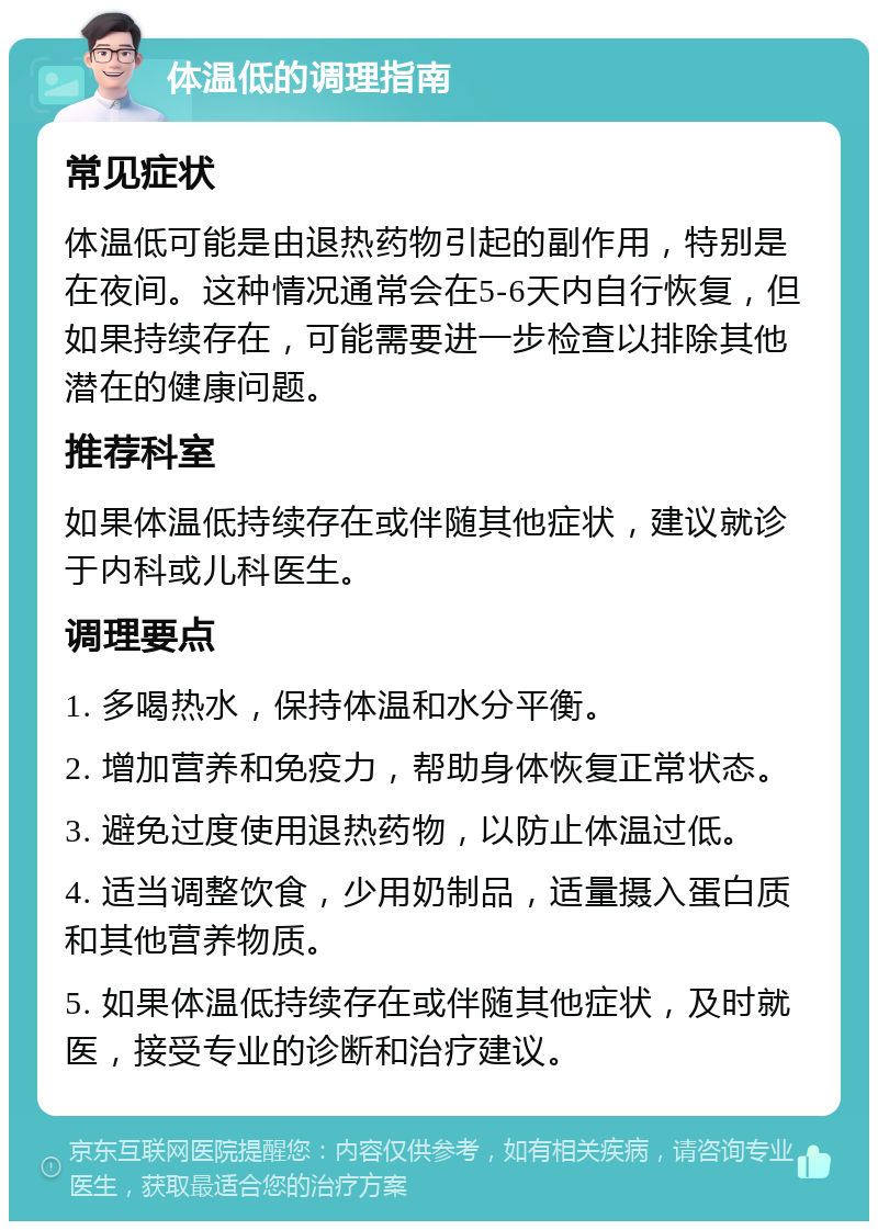 体温低的调理指南 常见症状 体温低可能是由退热药物引起的副作用，特别是在夜间。这种情况通常会在5-6天内自行恢复，但如果持续存在，可能需要进一步检查以排除其他潜在的健康问题。 推荐科室 如果体温低持续存在或伴随其他症状，建议就诊于内科或儿科医生。 调理要点 1. 多喝热水，保持体温和水分平衡。 2. 增加营养和免疫力，帮助身体恢复正常状态。 3. 避免过度使用退热药物，以防止体温过低。 4. 适当调整饮食，少用奶制品，适量摄入蛋白质和其他营养物质。 5. 如果体温低持续存在或伴随其他症状，及时就医，接受专业的诊断和治疗建议。