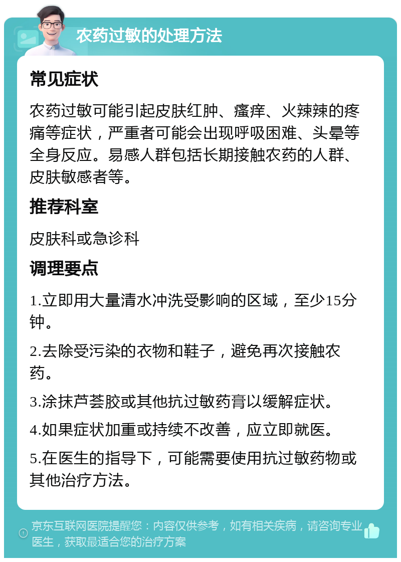 农药过敏的处理方法 常见症状 农药过敏可能引起皮肤红肿、瘙痒、火辣辣的疼痛等症状，严重者可能会出现呼吸困难、头晕等全身反应。易感人群包括长期接触农药的人群、皮肤敏感者等。 推荐科室 皮肤科或急诊科 调理要点 1.立即用大量清水冲洗受影响的区域，至少15分钟。 2.去除受污染的衣物和鞋子，避免再次接触农药。 3.涂抹芦荟胶或其他抗过敏药膏以缓解症状。 4.如果症状加重或持续不改善，应立即就医。 5.在医生的指导下，可能需要使用抗过敏药物或其他治疗方法。