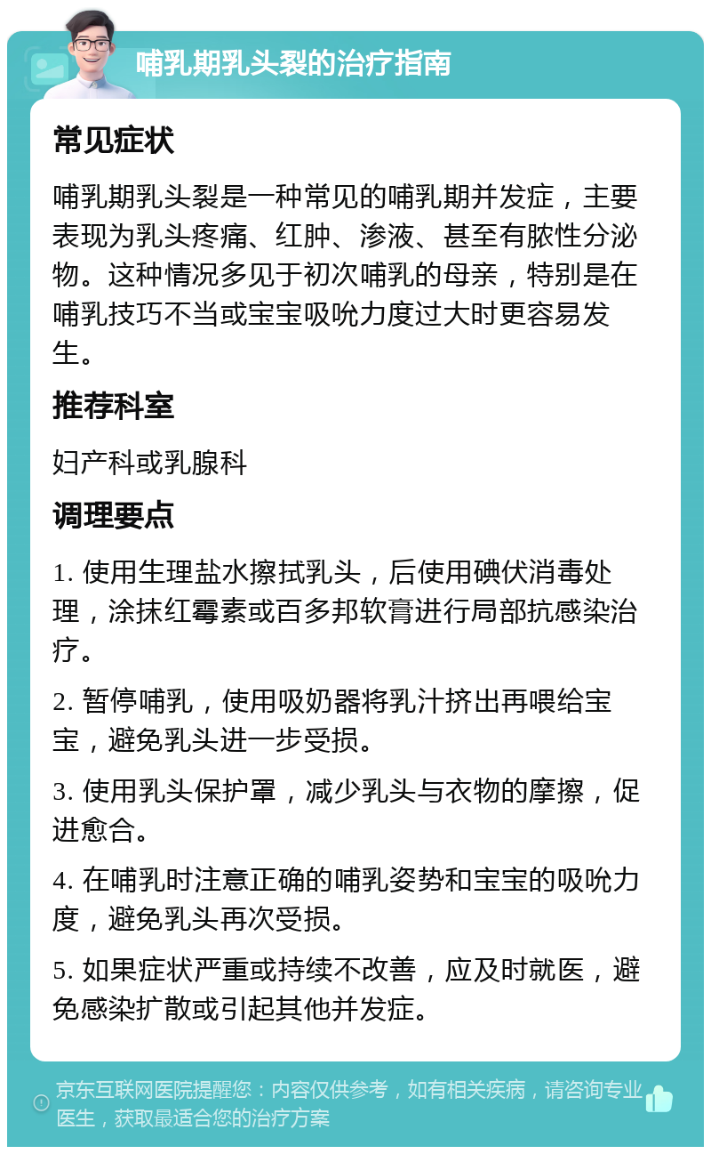 哺乳期乳头裂的治疗指南 常见症状 哺乳期乳头裂是一种常见的哺乳期并发症，主要表现为乳头疼痛、红肿、渗液、甚至有脓性分泌物。这种情况多见于初次哺乳的母亲，特别是在哺乳技巧不当或宝宝吸吮力度过大时更容易发生。 推荐科室 妇产科或乳腺科 调理要点 1. 使用生理盐水擦拭乳头，后使用碘伏消毒处理，涂抹红霉素或百多邦软膏进行局部抗感染治疗。 2. 暂停哺乳，使用吸奶器将乳汁挤出再喂给宝宝，避免乳头进一步受损。 3. 使用乳头保护罩，减少乳头与衣物的摩擦，促进愈合。 4. 在哺乳时注意正确的哺乳姿势和宝宝的吸吮力度，避免乳头再次受损。 5. 如果症状严重或持续不改善，应及时就医，避免感染扩散或引起其他并发症。