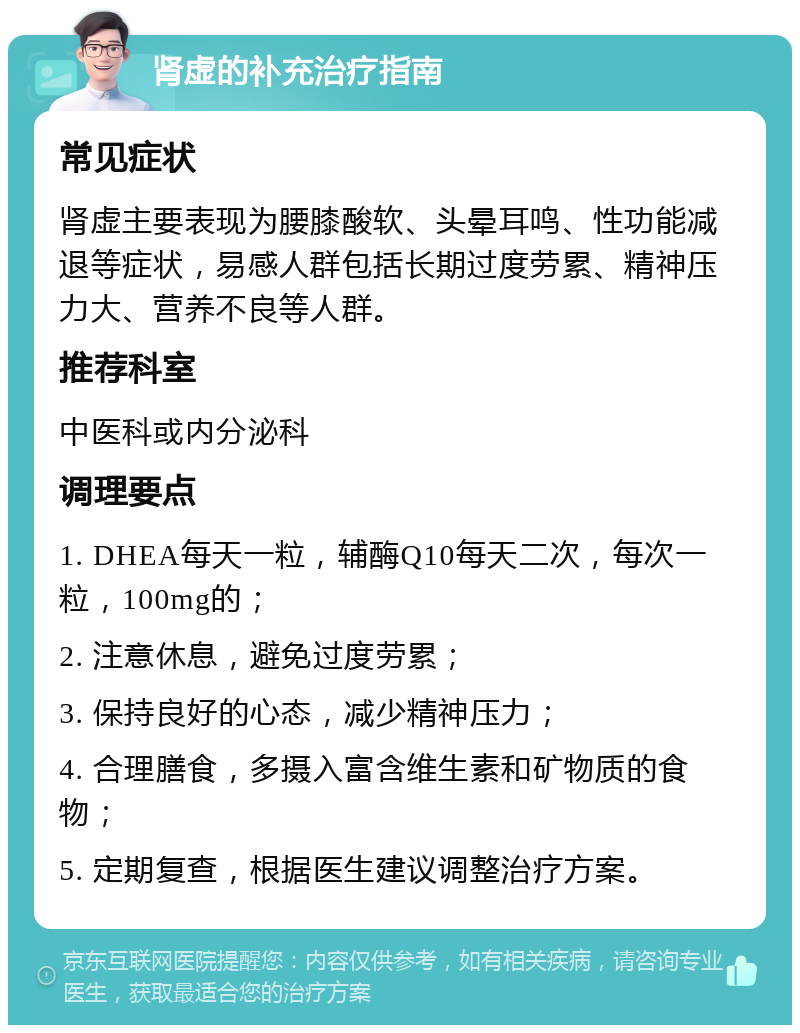 肾虚的补充治疗指南 常见症状 肾虚主要表现为腰膝酸软、头晕耳鸣、性功能减退等症状，易感人群包括长期过度劳累、精神压力大、营养不良等人群。 推荐科室 中医科或内分泌科 调理要点 1. DHEA每天一粒，辅酶Q10每天二次，每次一粒，100mg的； 2. 注意休息，避免过度劳累； 3. 保持良好的心态，减少精神压力； 4. 合理膳食，多摄入富含维生素和矿物质的食物； 5. 定期复查，根据医生建议调整治疗方案。