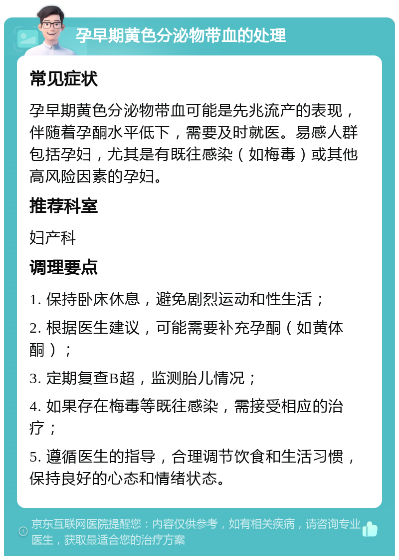 孕早期黄色分泌物带血的处理 常见症状 孕早期黄色分泌物带血可能是先兆流产的表现，伴随着孕酮水平低下，需要及时就医。易感人群包括孕妇，尤其是有既往感染（如梅毒）或其他高风险因素的孕妇。 推荐科室 妇产科 调理要点 1. 保持卧床休息，避免剧烈运动和性生活； 2. 根据医生建议，可能需要补充孕酮（如黄体酮）； 3. 定期复查B超，监测胎儿情况； 4. 如果存在梅毒等既往感染，需接受相应的治疗； 5. 遵循医生的指导，合理调节饮食和生活习惯，保持良好的心态和情绪状态。