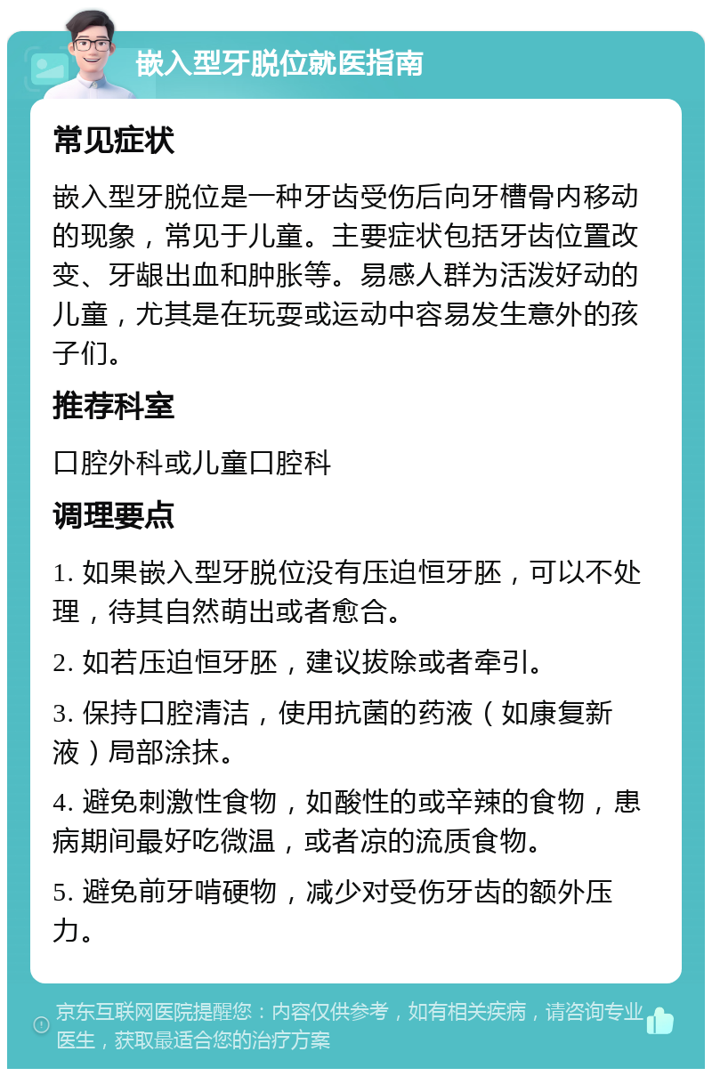 嵌入型牙脱位就医指南 常见症状 嵌入型牙脱位是一种牙齿受伤后向牙槽骨内移动的现象，常见于儿童。主要症状包括牙齿位置改变、牙龈出血和肿胀等。易感人群为活泼好动的儿童，尤其是在玩耍或运动中容易发生意外的孩子们。 推荐科室 口腔外科或儿童口腔科 调理要点 1. 如果嵌入型牙脱位没有压迫恒牙胚，可以不处理，待其自然萌出或者愈合。 2. 如若压迫恒牙胚，建议拔除或者牵引。 3. 保持口腔清洁，使用抗菌的药液（如康复新液）局部涂抹。 4. 避免刺激性食物，如酸性的或辛辣的食物，患病期间最好吃微温，或者凉的流质食物。 5. 避免前牙啃硬物，减少对受伤牙齿的额外压力。