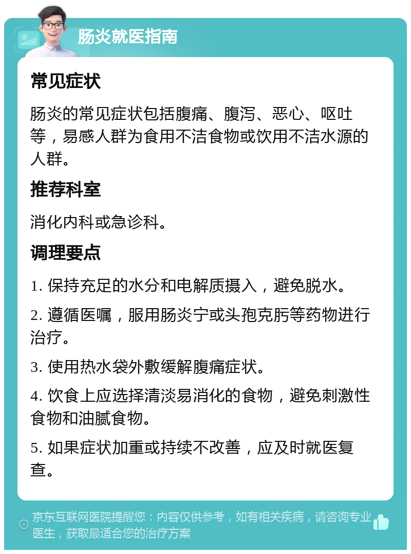 肠炎就医指南 常见症状 肠炎的常见症状包括腹痛、腹泻、恶心、呕吐等，易感人群为食用不洁食物或饮用不洁水源的人群。 推荐科室 消化内科或急诊科。 调理要点 1. 保持充足的水分和电解质摄入，避免脱水。 2. 遵循医嘱，服用肠炎宁或头孢克肟等药物进行治疗。 3. 使用热水袋外敷缓解腹痛症状。 4. 饮食上应选择清淡易消化的食物，避免刺激性食物和油腻食物。 5. 如果症状加重或持续不改善，应及时就医复查。