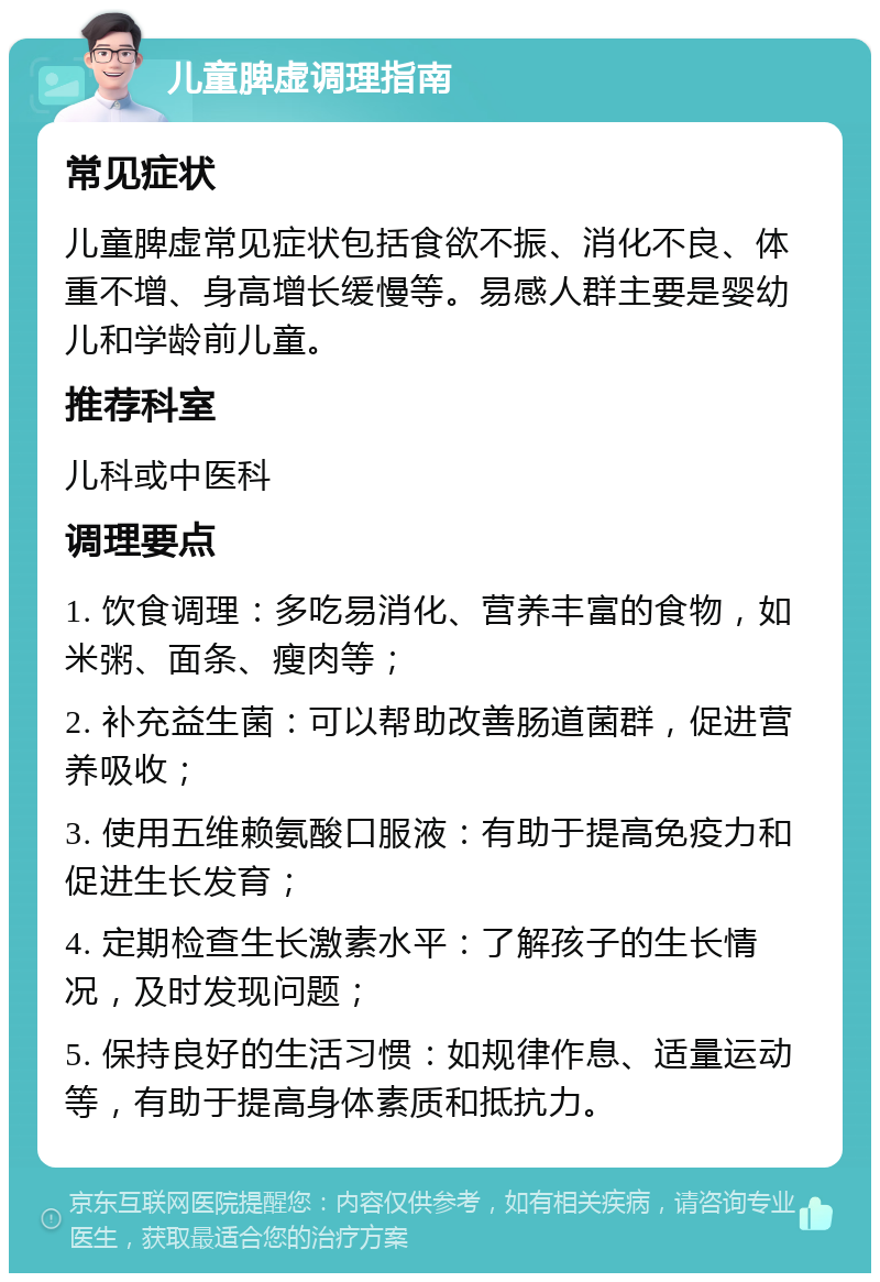 儿童脾虚调理指南 常见症状 儿童脾虚常见症状包括食欲不振、消化不良、体重不增、身高增长缓慢等。易感人群主要是婴幼儿和学龄前儿童。 推荐科室 儿科或中医科 调理要点 1. 饮食调理：多吃易消化、营养丰富的食物，如米粥、面条、瘦肉等； 2. 补充益生菌：可以帮助改善肠道菌群，促进营养吸收； 3. 使用五维赖氨酸口服液：有助于提高免疫力和促进生长发育； 4. 定期检查生长激素水平：了解孩子的生长情况，及时发现问题； 5. 保持良好的生活习惯：如规律作息、适量运动等，有助于提高身体素质和抵抗力。