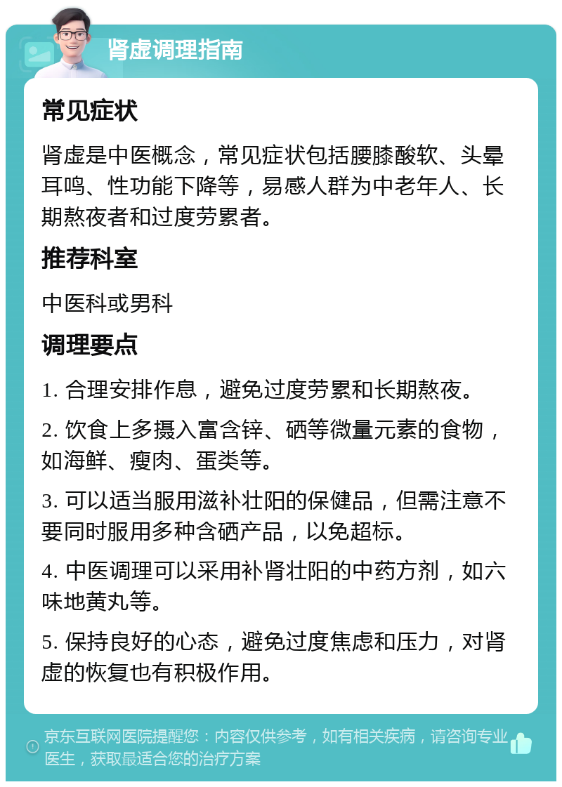 肾虚调理指南 常见症状 肾虚是中医概念，常见症状包括腰膝酸软、头晕耳鸣、性功能下降等，易感人群为中老年人、长期熬夜者和过度劳累者。 推荐科室 中医科或男科 调理要点 1. 合理安排作息，避免过度劳累和长期熬夜。 2. 饮食上多摄入富含锌、硒等微量元素的食物，如海鲜、瘦肉、蛋类等。 3. 可以适当服用滋补壮阳的保健品，但需注意不要同时服用多种含硒产品，以免超标。 4. 中医调理可以采用补肾壮阳的中药方剂，如六味地黄丸等。 5. 保持良好的心态，避免过度焦虑和压力，对肾虚的恢复也有积极作用。