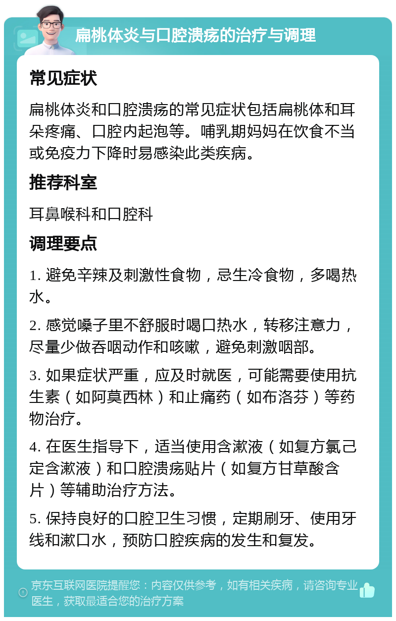 扁桃体炎与口腔溃疡的治疗与调理 常见症状 扁桃体炎和口腔溃疡的常见症状包括扁桃体和耳朵疼痛、口腔内起泡等。哺乳期妈妈在饮食不当或免疫力下降时易感染此类疾病。 推荐科室 耳鼻喉科和口腔科 调理要点 1. 避免辛辣及刺激性食物，忌生冷食物，多喝热水。 2. 感觉嗓子里不舒服时喝口热水，转移注意力，尽量少做吞咽动作和咳嗽，避免刺激咽部。 3. 如果症状严重，应及时就医，可能需要使用抗生素（如阿莫西林）和止痛药（如布洛芬）等药物治疗。 4. 在医生指导下，适当使用含漱液（如复方氯己定含漱液）和口腔溃疡贴片（如复方甘草酸含片）等辅助治疗方法。 5. 保持良好的口腔卫生习惯，定期刷牙、使用牙线和漱口水，预防口腔疾病的发生和复发。