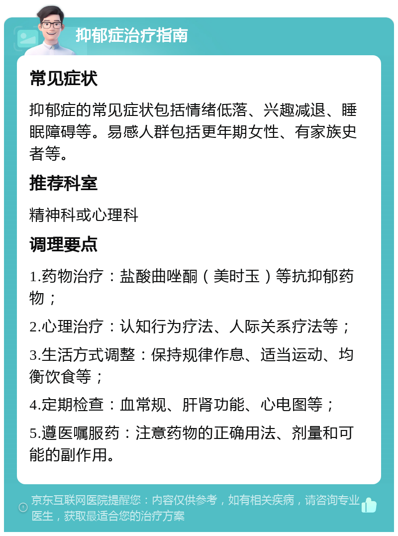 抑郁症治疗指南 常见症状 抑郁症的常见症状包括情绪低落、兴趣减退、睡眠障碍等。易感人群包括更年期女性、有家族史者等。 推荐科室 精神科或心理科 调理要点 1.药物治疗：盐酸曲唑酮（美时玉）等抗抑郁药物； 2.心理治疗：认知行为疗法、人际关系疗法等； 3.生活方式调整：保持规律作息、适当运动、均衡饮食等； 4.定期检查：血常规、肝肾功能、心电图等； 5.遵医嘱服药：注意药物的正确用法、剂量和可能的副作用。