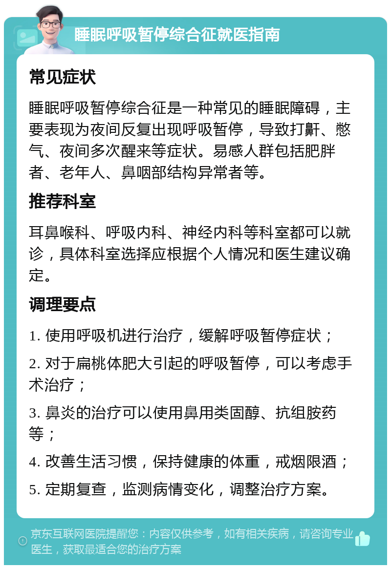 睡眠呼吸暂停综合征就医指南 常见症状 睡眠呼吸暂停综合征是一种常见的睡眠障碍，主要表现为夜间反复出现呼吸暂停，导致打鼾、憋气、夜间多次醒来等症状。易感人群包括肥胖者、老年人、鼻咽部结构异常者等。 推荐科室 耳鼻喉科、呼吸内科、神经内科等科室都可以就诊，具体科室选择应根据个人情况和医生建议确定。 调理要点 1. 使用呼吸机进行治疗，缓解呼吸暂停症状； 2. 对于扁桃体肥大引起的呼吸暂停，可以考虑手术治疗； 3. 鼻炎的治疗可以使用鼻用类固醇、抗组胺药等； 4. 改善生活习惯，保持健康的体重，戒烟限酒； 5. 定期复查，监测病情变化，调整治疗方案。