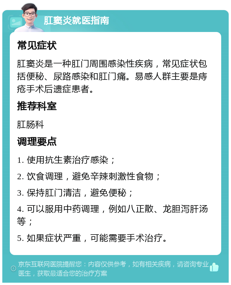 肛窦炎就医指南 常见症状 肛窦炎是一种肛门周围感染性疾病，常见症状包括便秘、尿路感染和肛门痛。易感人群主要是痔疮手术后遗症患者。 推荐科室 肛肠科 调理要点 1. 使用抗生素治疗感染； 2. 饮食调理，避免辛辣刺激性食物； 3. 保持肛门清洁，避免便秘； 4. 可以服用中药调理，例如八正散、龙胆泻肝汤等； 5. 如果症状严重，可能需要手术治疗。