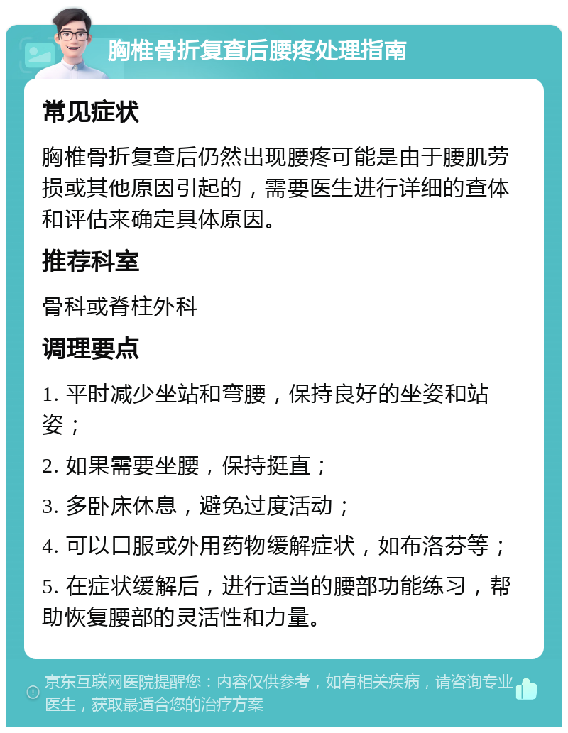 胸椎骨折复查后腰疼处理指南 常见症状 胸椎骨折复查后仍然出现腰疼可能是由于腰肌劳损或其他原因引起的，需要医生进行详细的查体和评估来确定具体原因。 推荐科室 骨科或脊柱外科 调理要点 1. 平时减少坐站和弯腰，保持良好的坐姿和站姿； 2. 如果需要坐腰，保持挺直； 3. 多卧床休息，避免过度活动； 4. 可以口服或外用药物缓解症状，如布洛芬等； 5. 在症状缓解后，进行适当的腰部功能练习，帮助恢复腰部的灵活性和力量。