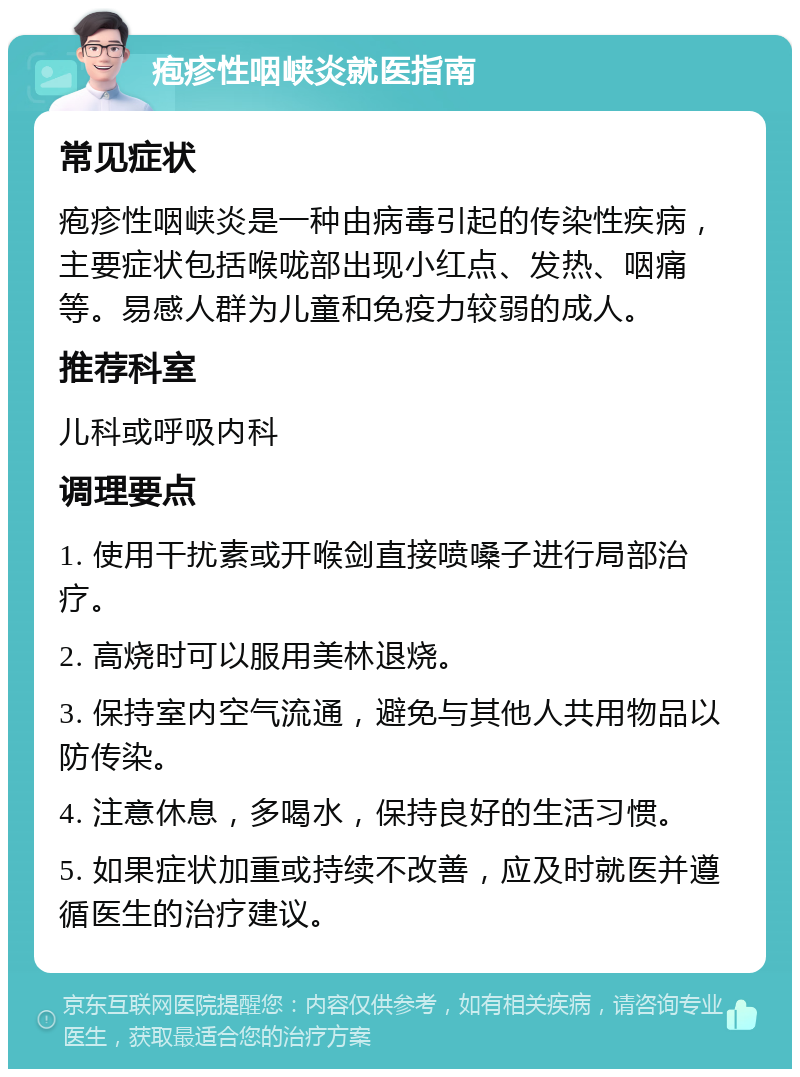 疱疹性咽峡炎就医指南 常见症状 疱疹性咽峡炎是一种由病毒引起的传染性疾病，主要症状包括喉咙部出现小红点、发热、咽痛等。易感人群为儿童和免疫力较弱的成人。 推荐科室 儿科或呼吸内科 调理要点 1. 使用干扰素或开喉剑直接喷嗓子进行局部治疗。 2. 高烧时可以服用美林退烧。 3. 保持室内空气流通，避免与其他人共用物品以防传染。 4. 注意休息，多喝水，保持良好的生活习惯。 5. 如果症状加重或持续不改善，应及时就医并遵循医生的治疗建议。