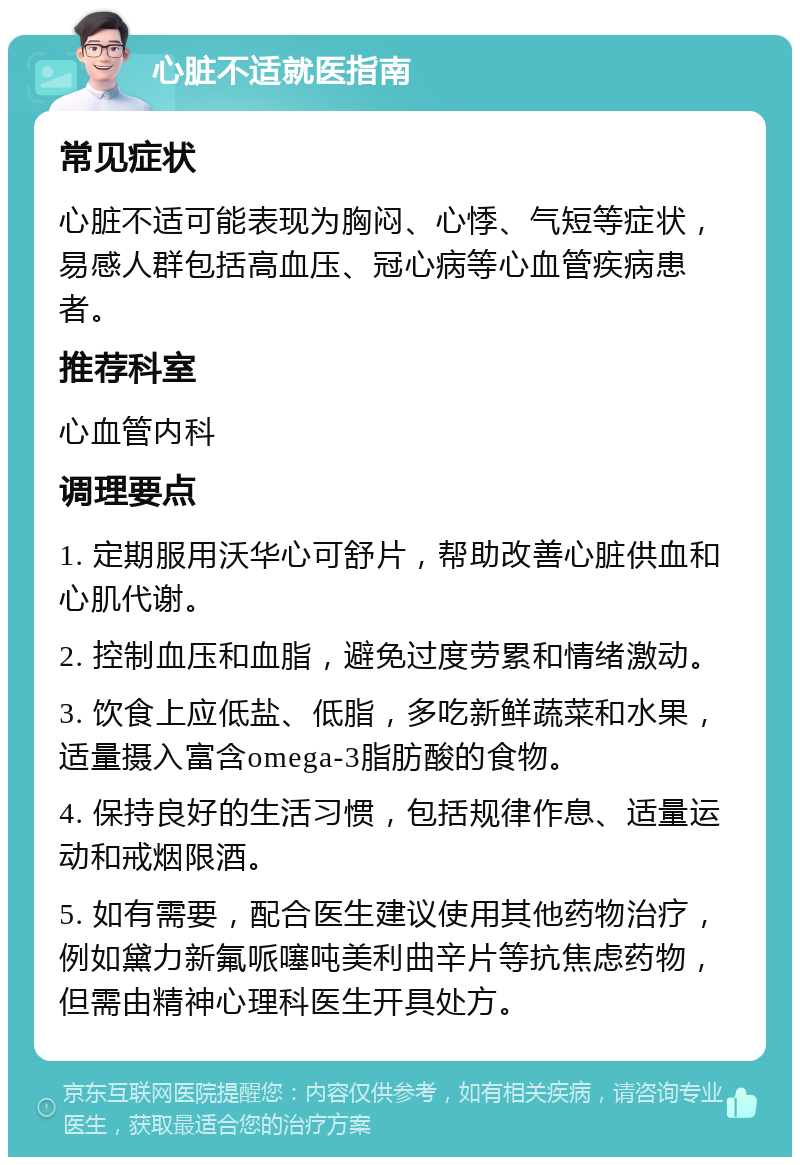 心脏不适就医指南 常见症状 心脏不适可能表现为胸闷、心悸、气短等症状，易感人群包括高血压、冠心病等心血管疾病患者。 推荐科室 心血管内科 调理要点 1. 定期服用沃华心可舒片，帮助改善心脏供血和心肌代谢。 2. 控制血压和血脂，避免过度劳累和情绪激动。 3. 饮食上应低盐、低脂，多吃新鲜蔬菜和水果，适量摄入富含omega-3脂肪酸的食物。 4. 保持良好的生活习惯，包括规律作息、适量运动和戒烟限酒。 5. 如有需要，配合医生建议使用其他药物治疗，例如黛力新氟哌噻吨美利曲辛片等抗焦虑药物，但需由精神心理科医生开具处方。