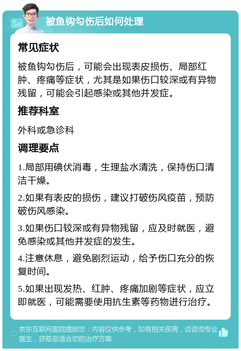 被鱼钩勾伤后如何处理 常见症状 被鱼钩勾伤后，可能会出现表皮损伤、局部红肿、疼痛等症状，尤其是如果伤口较深或有异物残留，可能会引起感染或其他并发症。 推荐科室 外科或急诊科 调理要点 1.局部用碘伏消毒，生理盐水清洗，保持伤口清洁干燥。 2.如果有表皮的损伤，建议打破伤风疫苗，预防破伤风感染。 3.如果伤口较深或有异物残留，应及时就医，避免感染或其他并发症的发生。 4.注意休息，避免剧烈运动，给予伤口充分的恢复时间。 5.如果出现发热、红肿、疼痛加剧等症状，应立即就医，可能需要使用抗生素等药物进行治疗。