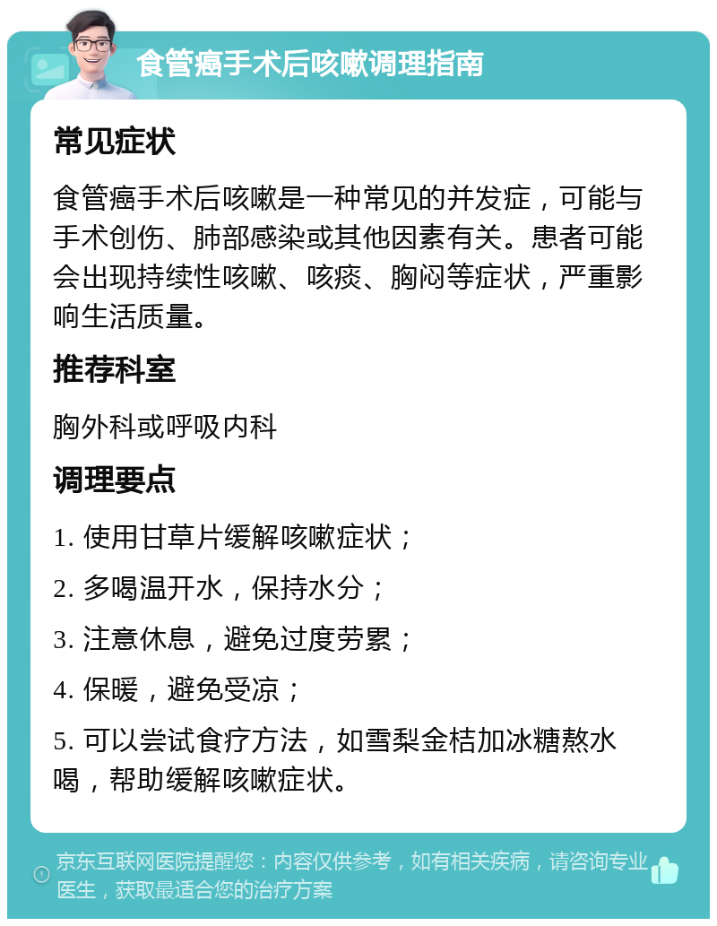 食管癌手术后咳嗽调理指南 常见症状 食管癌手术后咳嗽是一种常见的并发症，可能与手术创伤、肺部感染或其他因素有关。患者可能会出现持续性咳嗽、咳痰、胸闷等症状，严重影响生活质量。 推荐科室 胸外科或呼吸内科 调理要点 1. 使用甘草片缓解咳嗽症状； 2. 多喝温开水，保持水分； 3. 注意休息，避免过度劳累； 4. 保暖，避免受凉； 5. 可以尝试食疗方法，如雪梨金桔加冰糖熬水喝，帮助缓解咳嗽症状。