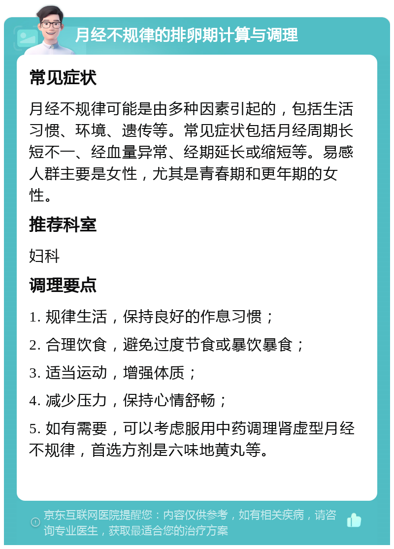 月经不规律的排卵期计算与调理 常见症状 月经不规律可能是由多种因素引起的，包括生活习惯、环境、遗传等。常见症状包括月经周期长短不一、经血量异常、经期延长或缩短等。易感人群主要是女性，尤其是青春期和更年期的女性。 推荐科室 妇科 调理要点 1. 规律生活，保持良好的作息习惯； 2. 合理饮食，避免过度节食或暴饮暴食； 3. 适当运动，增强体质； 4. 减少压力，保持心情舒畅； 5. 如有需要，可以考虑服用中药调理肾虚型月经不规律，首选方剂是六味地黄丸等。