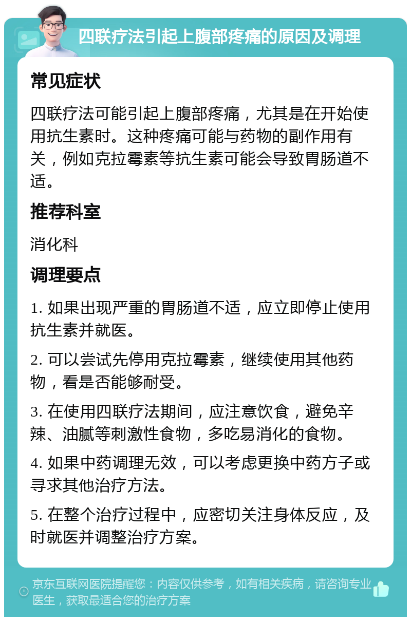 四联疗法引起上腹部疼痛的原因及调理 常见症状 四联疗法可能引起上腹部疼痛，尤其是在开始使用抗生素时。这种疼痛可能与药物的副作用有关，例如克拉霉素等抗生素可能会导致胃肠道不适。 推荐科室 消化科 调理要点 1. 如果出现严重的胃肠道不适，应立即停止使用抗生素并就医。 2. 可以尝试先停用克拉霉素，继续使用其他药物，看是否能够耐受。 3. 在使用四联疗法期间，应注意饮食，避免辛辣、油腻等刺激性食物，多吃易消化的食物。 4. 如果中药调理无效，可以考虑更换中药方子或寻求其他治疗方法。 5. 在整个治疗过程中，应密切关注身体反应，及时就医并调整治疗方案。