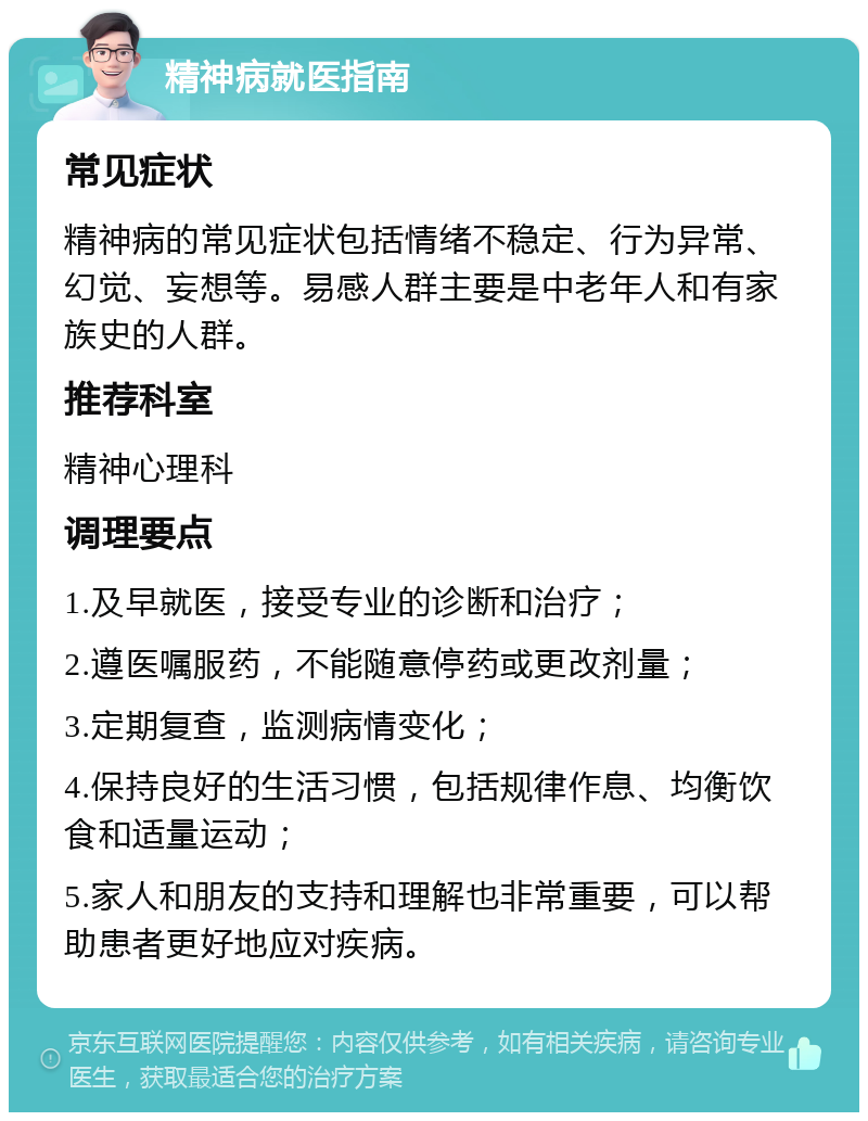 精神病就医指南 常见症状 精神病的常见症状包括情绪不稳定、行为异常、幻觉、妄想等。易感人群主要是中老年人和有家族史的人群。 推荐科室 精神心理科 调理要点 1.及早就医，接受专业的诊断和治疗； 2.遵医嘱服药，不能随意停药或更改剂量； 3.定期复查，监测病情变化； 4.保持良好的生活习惯，包括规律作息、均衡饮食和适量运动； 5.家人和朋友的支持和理解也非常重要，可以帮助患者更好地应对疾病。