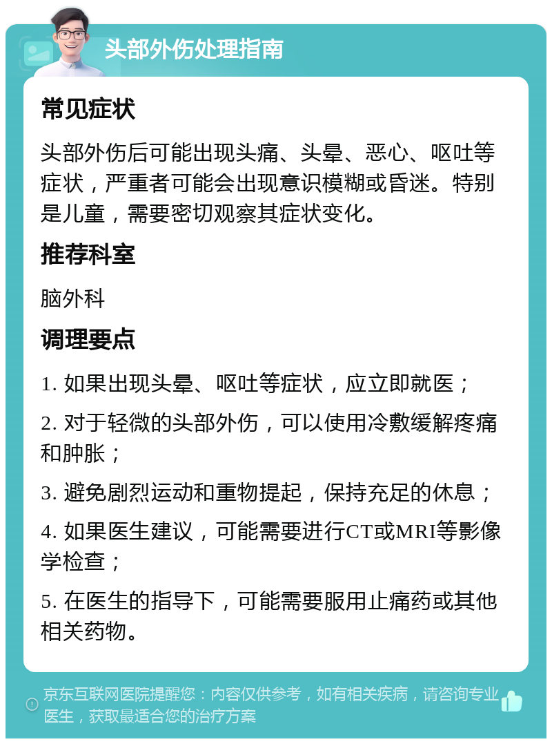 头部外伤处理指南 常见症状 头部外伤后可能出现头痛、头晕、恶心、呕吐等症状，严重者可能会出现意识模糊或昏迷。特别是儿童，需要密切观察其症状变化。 推荐科室 脑外科 调理要点 1. 如果出现头晕、呕吐等症状，应立即就医； 2. 对于轻微的头部外伤，可以使用冷敷缓解疼痛和肿胀； 3. 避免剧烈运动和重物提起，保持充足的休息； 4. 如果医生建议，可能需要进行CT或MRI等影像学检查； 5. 在医生的指导下，可能需要服用止痛药或其他相关药物。