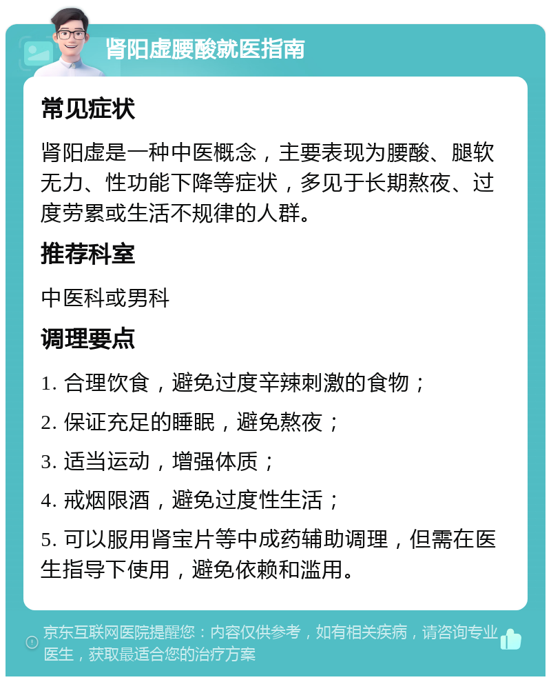 肾阳虚腰酸就医指南 常见症状 肾阳虚是一种中医概念，主要表现为腰酸、腿软无力、性功能下降等症状，多见于长期熬夜、过度劳累或生活不规律的人群。 推荐科室 中医科或男科 调理要点 1. 合理饮食，避免过度辛辣刺激的食物； 2. 保证充足的睡眠，避免熬夜； 3. 适当运动，增强体质； 4. 戒烟限酒，避免过度性生活； 5. 可以服用肾宝片等中成药辅助调理，但需在医生指导下使用，避免依赖和滥用。