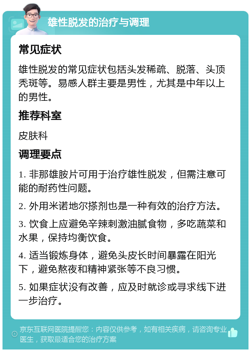 雄性脱发的治疗与调理 常见症状 雄性脱发的常见症状包括头发稀疏、脱落、头顶秃斑等。易感人群主要是男性，尤其是中年以上的男性。 推荐科室 皮肤科 调理要点 1. 非那雄胺片可用于治疗雄性脱发，但需注意可能的耐药性问题。 2. 外用米诺地尔搽剂也是一种有效的治疗方法。 3. 饮食上应避免辛辣刺激油腻食物，多吃蔬菜和水果，保持均衡饮食。 4. 适当锻炼身体，避免头皮长时间暴露在阳光下，避免熬夜和精神紧张等不良习惯。 5. 如果症状没有改善，应及时就诊或寻求线下进一步治疗。